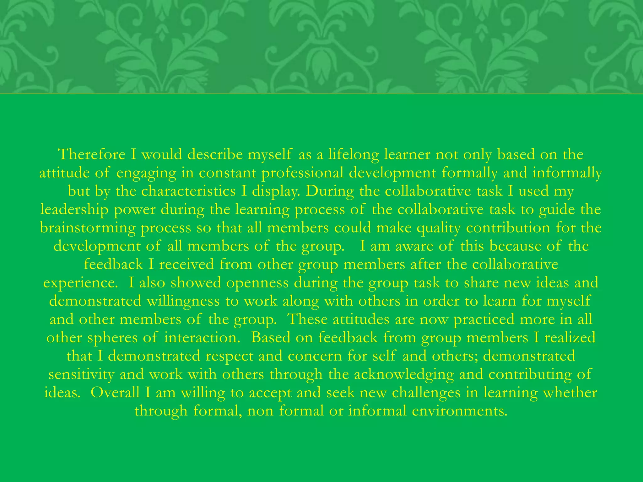 Therefore I would describe myself as a lifelong learner not only based on the
attitude of engaging in constant professional development formally and informally
but by the characteristics I display. During the collaborative task I used my
leadership power during the learning process of the collaborative task to guide the
brainstorming process so that all members could make quality contribution for the
development of all members of the group. I am aware of this because of the
feedback I received from other group members after the collaborative
experience. I also showed openness during the group task to share new ideas and
demonstrated willingness to work along with others in order to learn for myself
and other members of the group. These attitudes are now practiced more in all
other spheres of interaction. Based on feedback from group members I realized
that I demonstrated respect and concern for self and others; demonstrated
sensitivity and work with others through the acknowledging and contributing of
ideas. Overall I am willing to accept and seek new challenges in learning whether
through formal, non formal or informal environments.
 