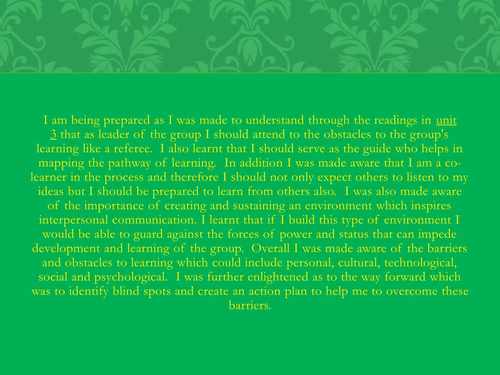 I am being prepared as I was made to understand through the readings in unit
3 that as leader of the group I should attend to the obstacles to the group's
learning like a referee. I also learnt that I should serve as the guide who helps in
mapping the pathway of learning. In addition I was made aware that I am a co-
learner in the process and therefore I should not only expect others to listen to my
ideas but I should be prepared to learn from others also. I was also made aware
of the importance of creating and sustaining an environment which inspires
interpersonal communication. I learnt that if I build this type of environment I
would be able to guard against the forces of power and status that can impede
development and learning of the group. Overall I was made aware of the barriers
and obstacles to learning which could include personal, cultural, technological,
social and psychological. I was further enlightened as to the way forward which
was to identify blind spots and create an action plan to help me to overcome these
barriers.
 