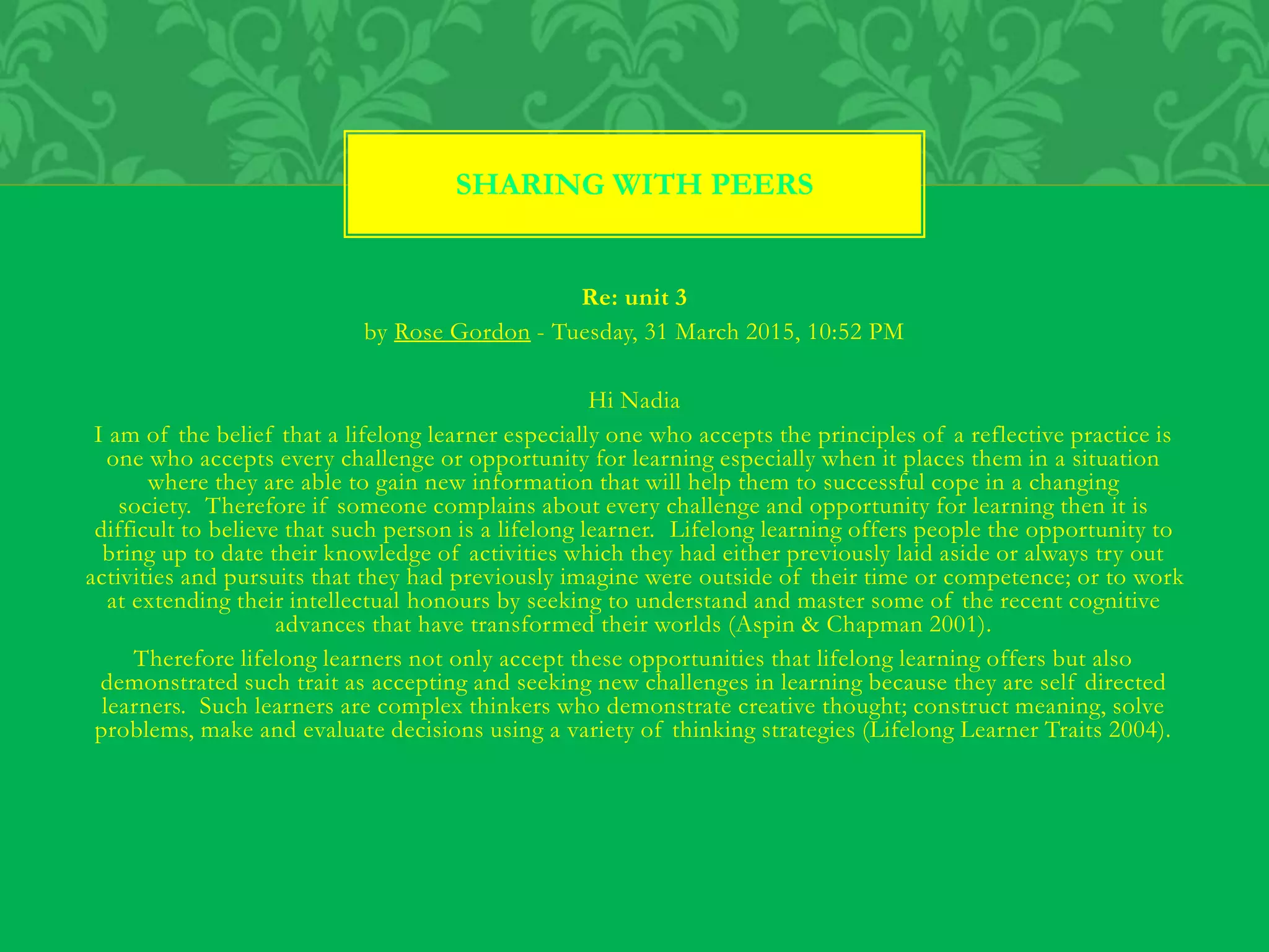 Re: unit 3
by Rose Gordon - Tuesday, 31 March 2015, 10:52 PM
Hi Nadia
I am of the belief that a lifelong learner especially one who accepts the principles of a reflective practice is
one who accepts every challenge or opportunity for learning especially when it places them in a situation
where they are able to gain new information that will help them to successful cope in a changing
society. Therefore if someone complains about every challenge and opportunity for learning then it is
difficult to believe that such person is a lifelong learner. Lifelong learning offers people the opportunity to
bring up to date their knowledge of activities which they had either previously laid aside or always try out
activities and pursuits that they had previously imagine were outside of their time or competence; or to work
at extending their intellectual honours by seeking to understand and master some of the recent cognitive
advances that have transformed their worlds (Aspin & Chapman 2001).
Therefore lifelong learners not only accept these opportunities that lifelong learning offers but also
demonstrated such trait as accepting and seeking new challenges in learning because they are self directed
learners. Such learners are complex thinkers who demonstrate creative thought; construct meaning, solve
problems, make and evaluate decisions using a variety of thinking strategies (Lifelong Learner Traits 2004).
SHARING WITH PEERS
 