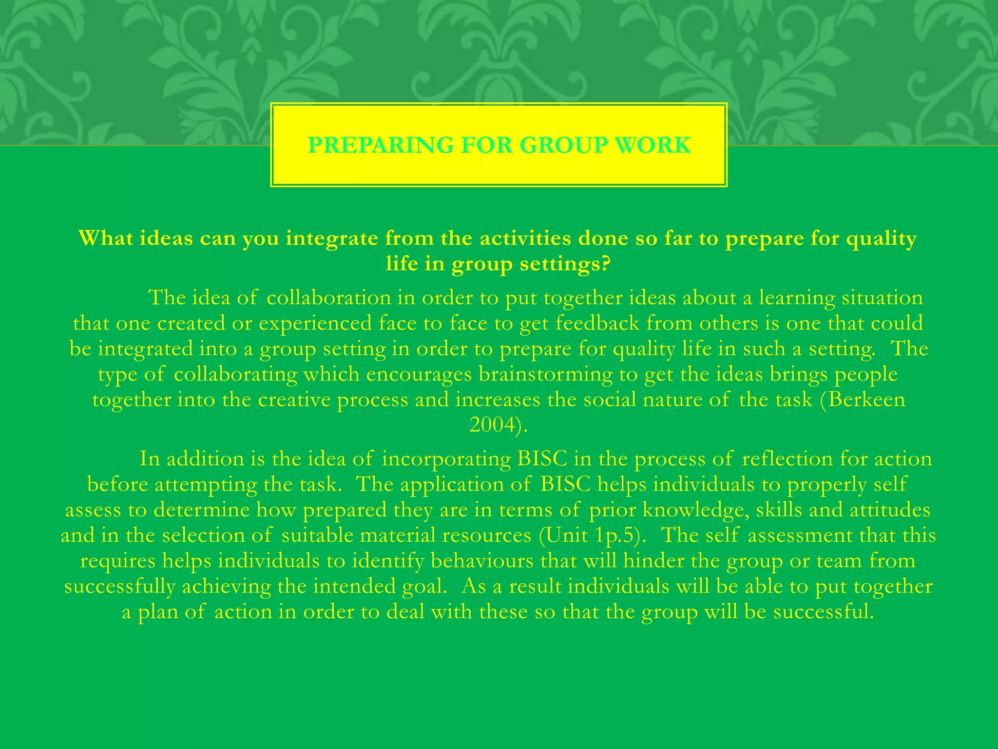 What ideas can you integrate from the activities done so far to prepare for quality
life in group settings?
The idea of collaboration in order to put together ideas about a learning situation
that one created or experienced face to face to get feedback from others is one that could
be integrated into a group setting in order to prepare for quality life in such a setting. The
type of collaborating which encourages brainstorming to get the ideas brings people
together into the creative process and increases the social nature of the task (Berkeen
2004).
In addition is the idea of incorporating BISC in the process of reflection for action
before attempting the task. The application of BISC helps individuals to properly self
assess to determine how prepared they are in terms of prior knowledge, skills and attitudes
and in the selection of suitable material resources (Unit 1p.5). The self assessment that this
requires helps individuals to identify behaviours that will hinder the group or team from
successfully achieving the intended goal. As a result individuals will be able to put together
a plan of action in order to deal with these so that the group will be successful.
PREPARING FOR GROUP WORK
 