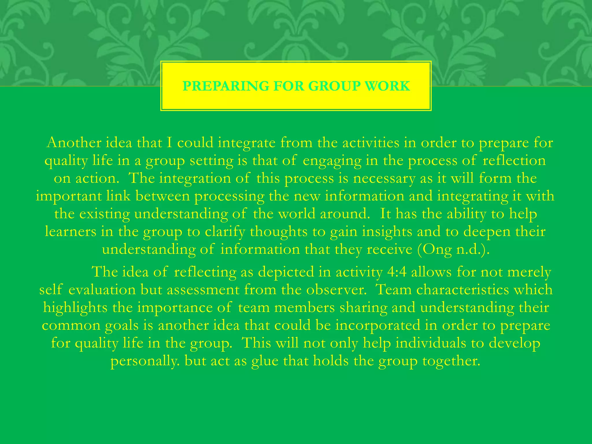 Another idea that I could integrate from the activities in order to prepare for
quality life in a group setting is that of engaging in the process of reflection
on action. The integration of this process is necessary as it will form the
important link between processing the new information and integrating it with
the existing understanding of the world around. It has the ability to help
learners in the group to clarify thoughts to gain insights and to deepen their
understanding of information that they receive (Ong n.d.).
The idea of reflecting as depicted in activity 4:4 allows for not merely
self evaluation but assessment from the observer. Team characteristics which
highlights the importance of team members sharing and understanding their
common goals is another idea that could be incorporated in order to prepare
for quality life in the group. This will not only help individuals to develop
personally. but act as glue that holds the group together.
PREPARING FOR GROUP WORK
 