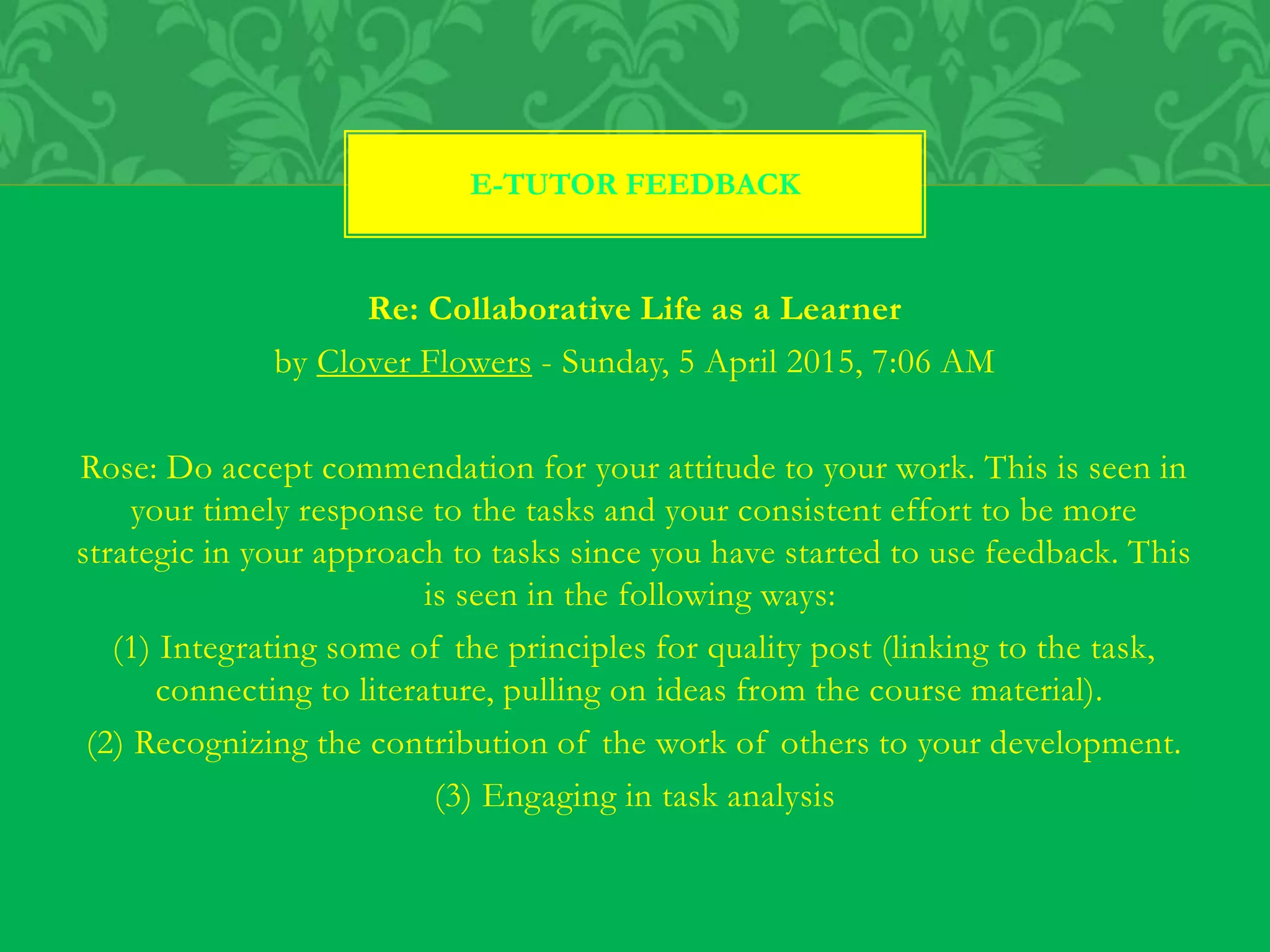 Re: Collaborative Life as a Learner
by Clover Flowers - Sunday, 5 April 2015, 7:06 AM
Rose: Do accept commendation for your attitude to your work. This is seen in
your timely response to the tasks and your consistent effort to be more
strategic in your approach to tasks since you have started to use feedback. This
is seen in the following ways:
(1) Integrating some of the principles for quality post (linking to the task,
connecting to literature, pulling on ideas from the course material).
(2) Recognizing the contribution of the work of others to your development.
(3) Engaging in task analysis
E-TUTOR FEEDBACK
 
