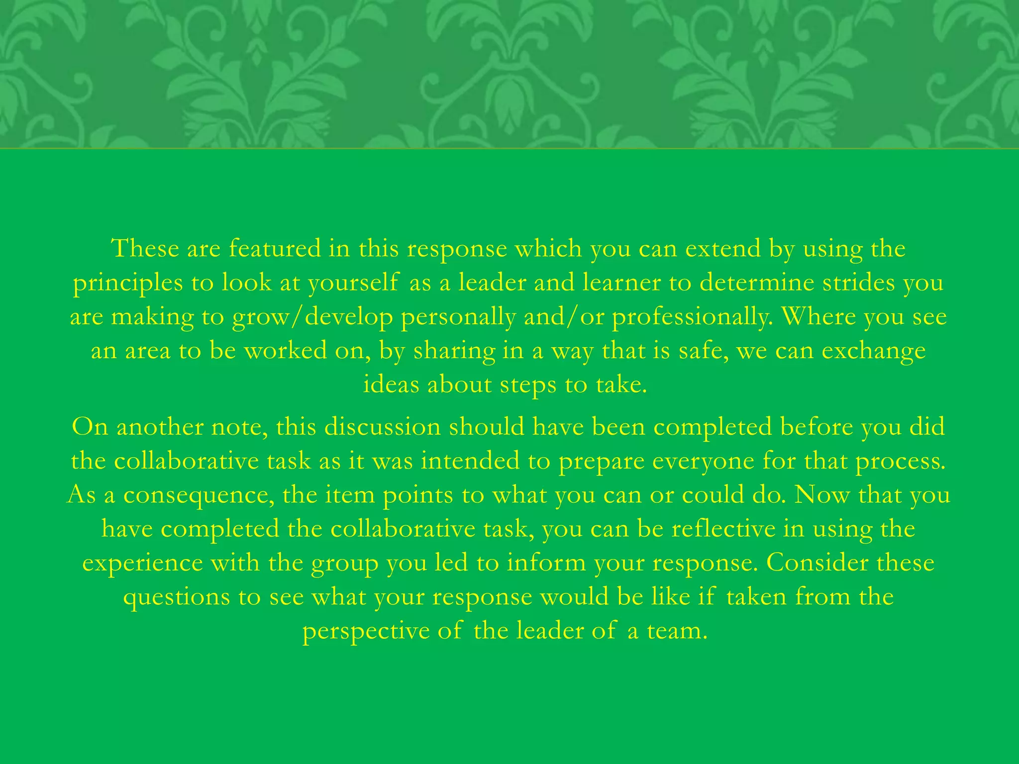 These are featured in this response which you can extend by using the
principles to look at yourself as a leader and learner to determine strides you
are making to grow/develop personally and/or professionally. Where you see
an area to be worked on, by sharing in a way that is safe, we can exchange
ideas about steps to take.
On another note, this discussion should have been completed before you did
the collaborative task as it was intended to prepare everyone for that process.
As a consequence, the item points to what you can or could do. Now that you
have completed the collaborative task, you can be reflective in using the
experience with the group you led to inform your response. Consider these
questions to see what your response would be like if taken from the
perspective of the leader of a team.
 
