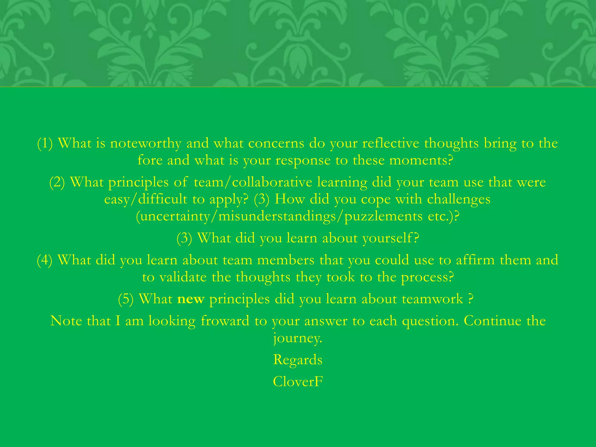 (1) What is noteworthy and what concerns do your reflective thoughts bring to the
fore and what is your response to these moments?
(2) What principles of team/collaborative learning did your team use that were
easy/difficult to apply? (3) How did you cope with challenges
(uncertainty/misunderstandings/puzzlements etc.)?
(3) What did you learn about yourself?
(4) What did you learn about team members that you could use to affirm them and
to validate the thoughts they took to the process?
(5) What new principles did you learn about teamwork ?
Note that I am looking froward to your answer to each question. Continue the
journey.
Regards
CloverF
 