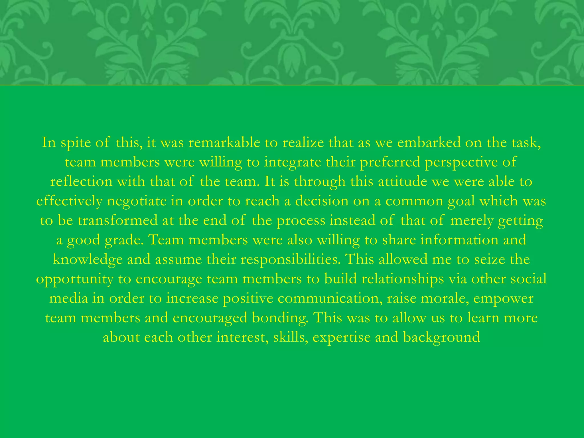 In spite of this, it was remarkable to realize that as we embarked on the task,
team members were willing to integrate their preferred perspective of
reflection with that of the team. It is through this attitude we were able to
effectively negotiate in order to reach a decision on a common goal which was
to be transformed at the end of the process instead of that of merely getting
a good grade. Team members were also willing to share information and
knowledge and assume their responsibilities. This allowed me to seize the
opportunity to encourage team members to build relationships via other social
media in order to increase positive communication, raise morale, empower
team members and encouraged bonding. This was to allow us to learn more
about each other interest, skills, expertise and background
 