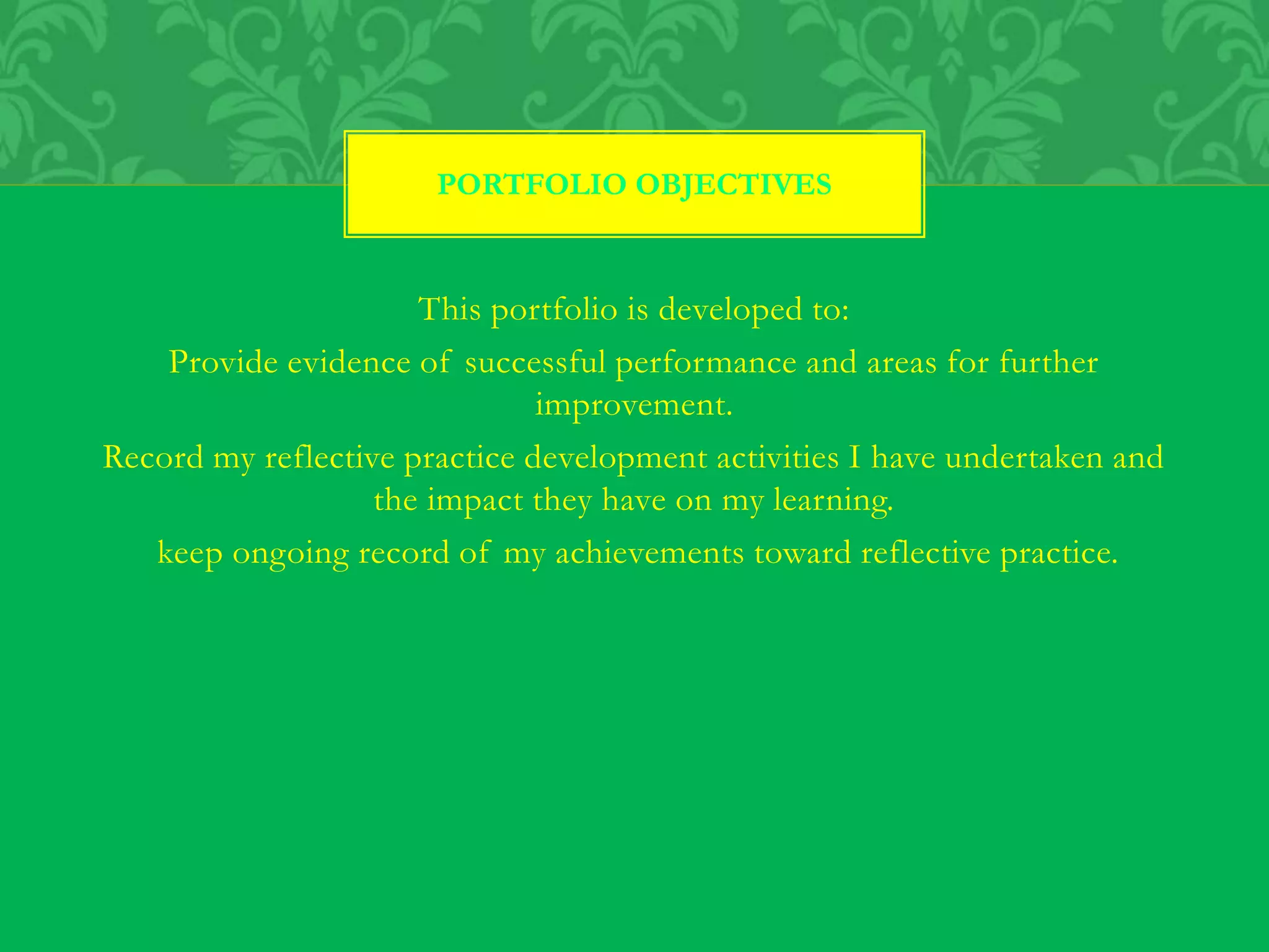 This portfolio is developed to:
Provide evidence of successful performance and areas for further
improvement.
Record my reflective practice development activities I have undertaken and
the impact they have on my learning.
keep ongoing record of my achievements toward reflective practice.
PORTFOLIO OBJECTIVES
 