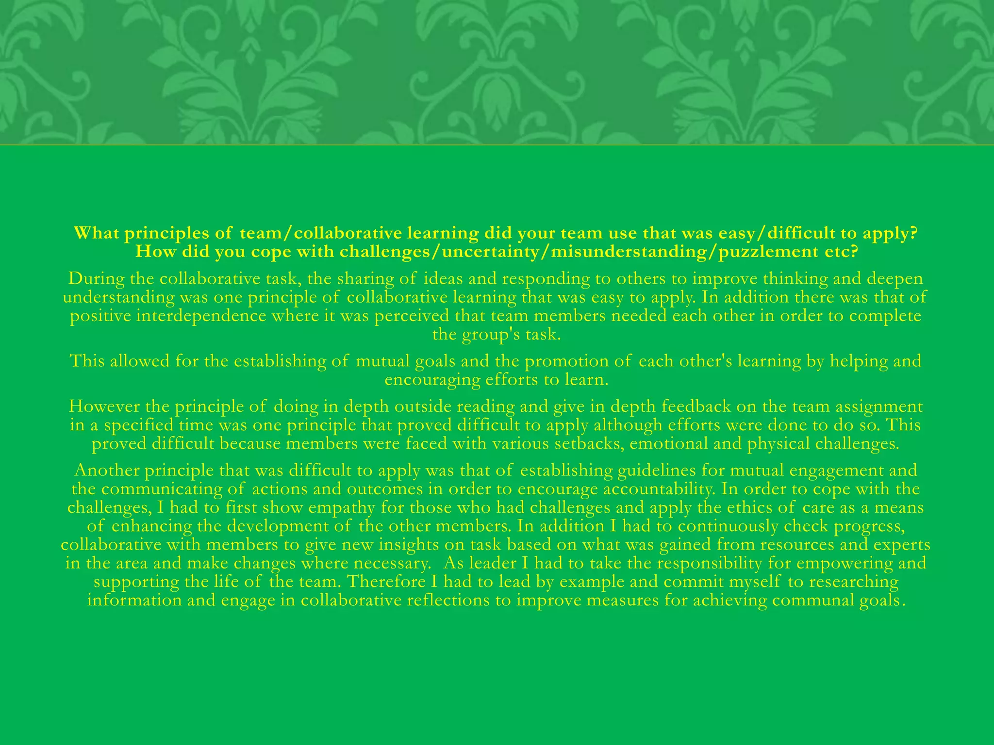 What principles of team/collaborative learning did your team use that was easy/difficult to apply?
How did you cope with challenges/uncertainty/misunderstanding/puzzlement etc?
During the collaborative task, the sharing of ideas and responding to others to improve thinking and deepen
understanding was one principle of collaborative learning that was easy to apply. In addition there was that of
positive interdependence where it was perceived that team members needed each other in order to complete
the group's task.
This allowed for the establishing of mutual goals and the promotion of each other's learning by helping and
encouraging efforts to learn.
However the principle of doing in depth outside reading and give in depth feedback on the team assignment
in a specified time was one principle that proved difficult to apply although efforts were done to do so. This
proved difficult because members were faced with various setbacks, emotional and physical challenges.
Another principle that was difficult to apply was that of establishing guidelines for mutual engagement and
the communicating of actions and outcomes in order to encourage accountability. In order to cope with the
challenges, I had to first show empathy for those who had challenges and apply the ethics of care as a means
of enhancing the development of the other members. In addition I had to continuously check progress,
collaborative with members to give new insights on task based on what was gained from resources and experts
in the area and make changes where necessary. As leader I had to take the responsibility for empowering and
supporting the life of the team. Therefore I had to lead by example and commit myself to researching
information and engage in collaborative reflections to improve measures for achieving communal goals.
 