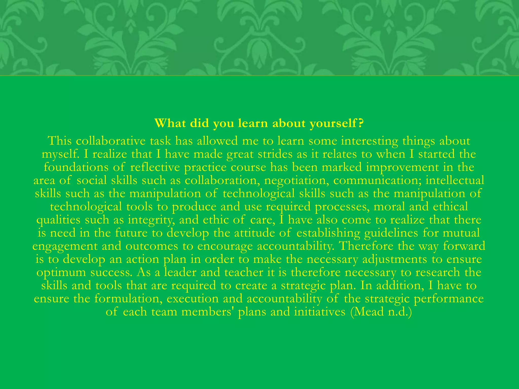 What did you learn about yourself?
This collaborative task has allowed me to learn some interesting things about
myself. I realize that I have made great strides as it relates to when I started the
foundations of reflective practice course has been marked improvement in the
area of social skills such as collaboration, negotiation, communication; intellectual
skills such as the manipulation of technological skills such as the manipulation of
technological tools to produce and use required processes, moral and ethical
qualities such as integrity, and ethic of care, I have also come to realize that there
is need in the future to develop the attitude of establishing guidelines for mutual
engagement and outcomes to encourage accountability. Therefore the way forward
is to develop an action plan in order to make the necessary adjustments to ensure
optimum success. As a leader and teacher it is therefore necessary to research the
skills and tools that are required to create a strategic plan. In addition, I have to
ensure the formulation, execution and accountability of the strategic performance
of each team members' plans and initiatives (Mead n.d.)
 