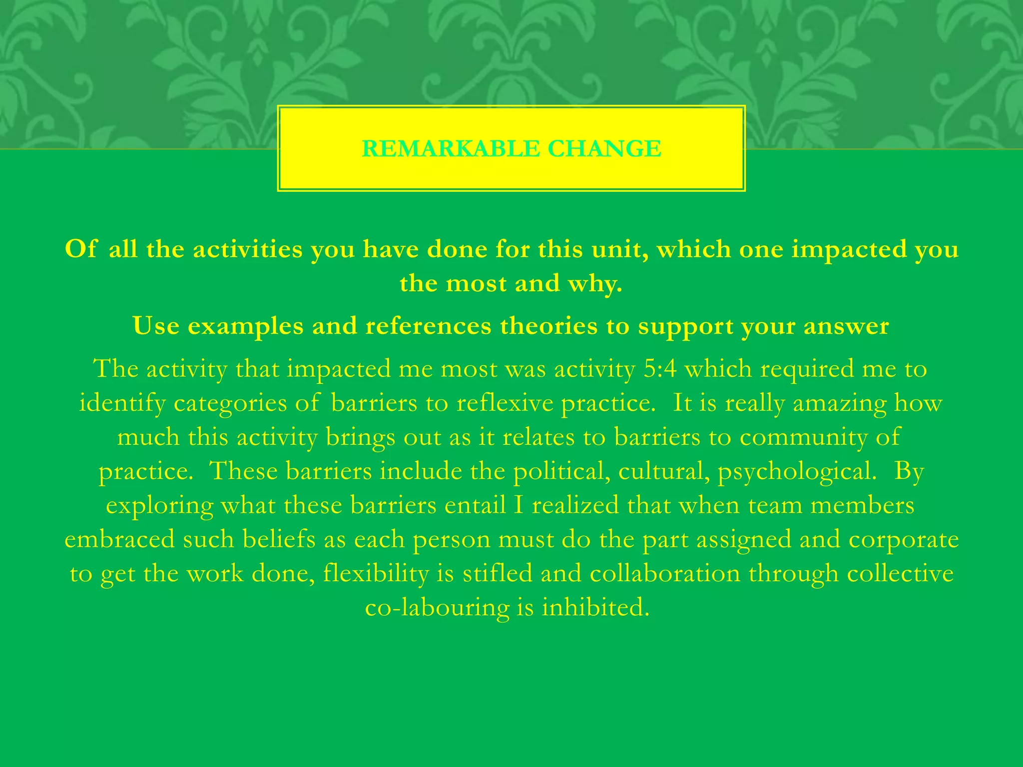 Of all the activities you have done for this unit, which one impacted you
the most and why.
Use examples and references theories to support your answer
The activity that impacted me most was activity 5:4 which required me to
identify categories of barriers to reflexive practice. It is really amazing how
much this activity brings out as it relates to barriers to community of
practice. These barriers include the political, cultural, psychological. By
exploring what these barriers entail I realized that when team members
embraced such beliefs as each person must do the part assigned and corporate
to get the work done, flexibility is stifled and collaboration through collective
co-labouring is inhibited.
REMARKABLE CHANGE
 