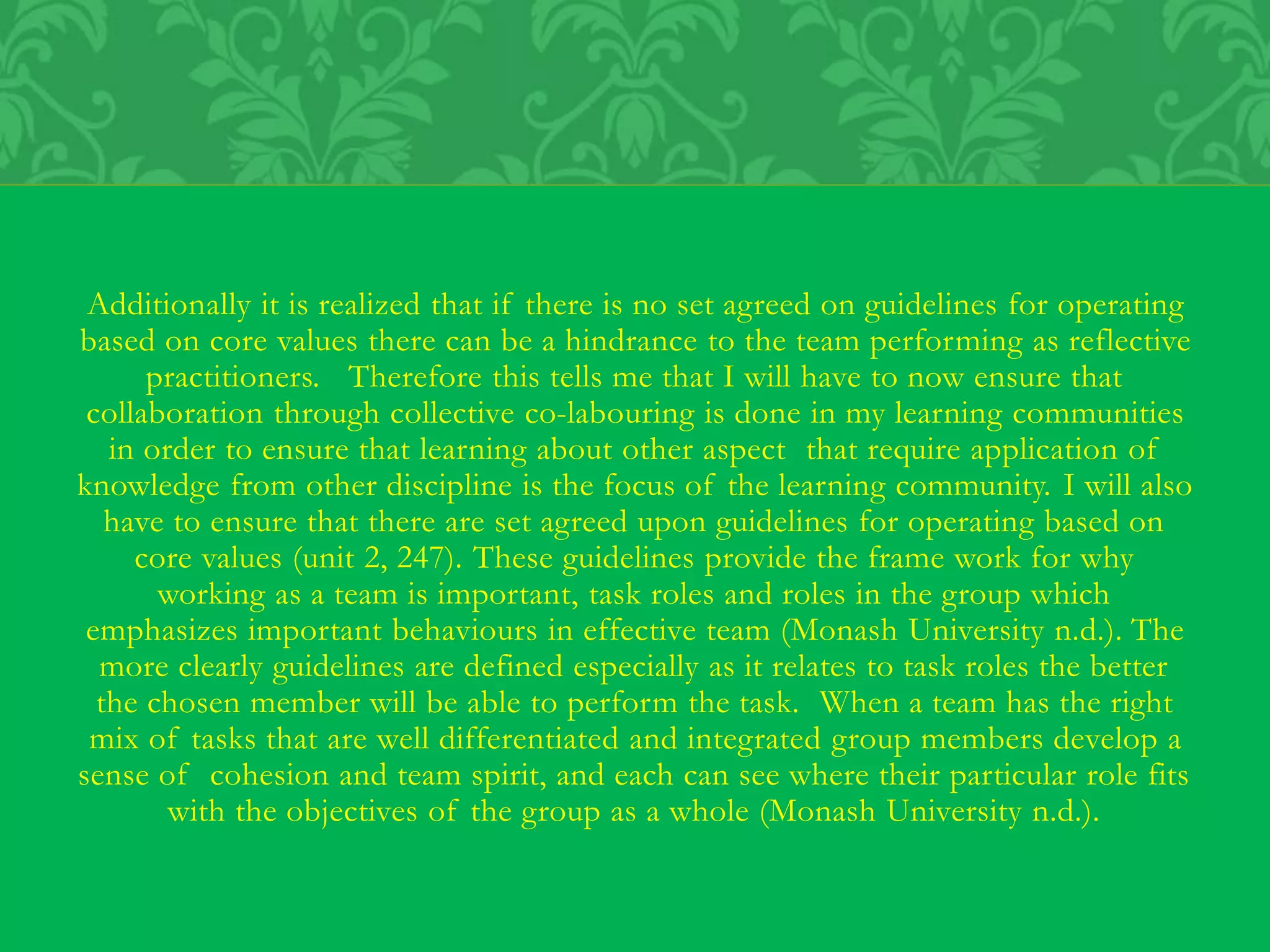 Additionally it is realized that if there is no set agreed on guidelines for operating
based on core values there can be a hindrance to the team performing as reflective
practitioners. Therefore this tells me that I will have to now ensure that
collaboration through collective co-labouring is done in my learning communities
in order to ensure that learning about other aspect that require application of
knowledge from other discipline is the focus of the learning community. I will also
have to ensure that there are set agreed upon guidelines for operating based on
core values (unit 2, 247). These guidelines provide the frame work for why
working as a team is important, task roles and roles in the group which
emphasizes important behaviours in effective team (Monash University n.d.). The
more clearly guidelines are defined especially as it relates to task roles the better
the chosen member will be able to perform the task. When a team has the right
mix of tasks that are well differentiated and integrated group members develop a
sense of cohesion and team spirit, and each can see where their particular role fits
with the objectives of the group as a whole (Monash University n.d.).
 