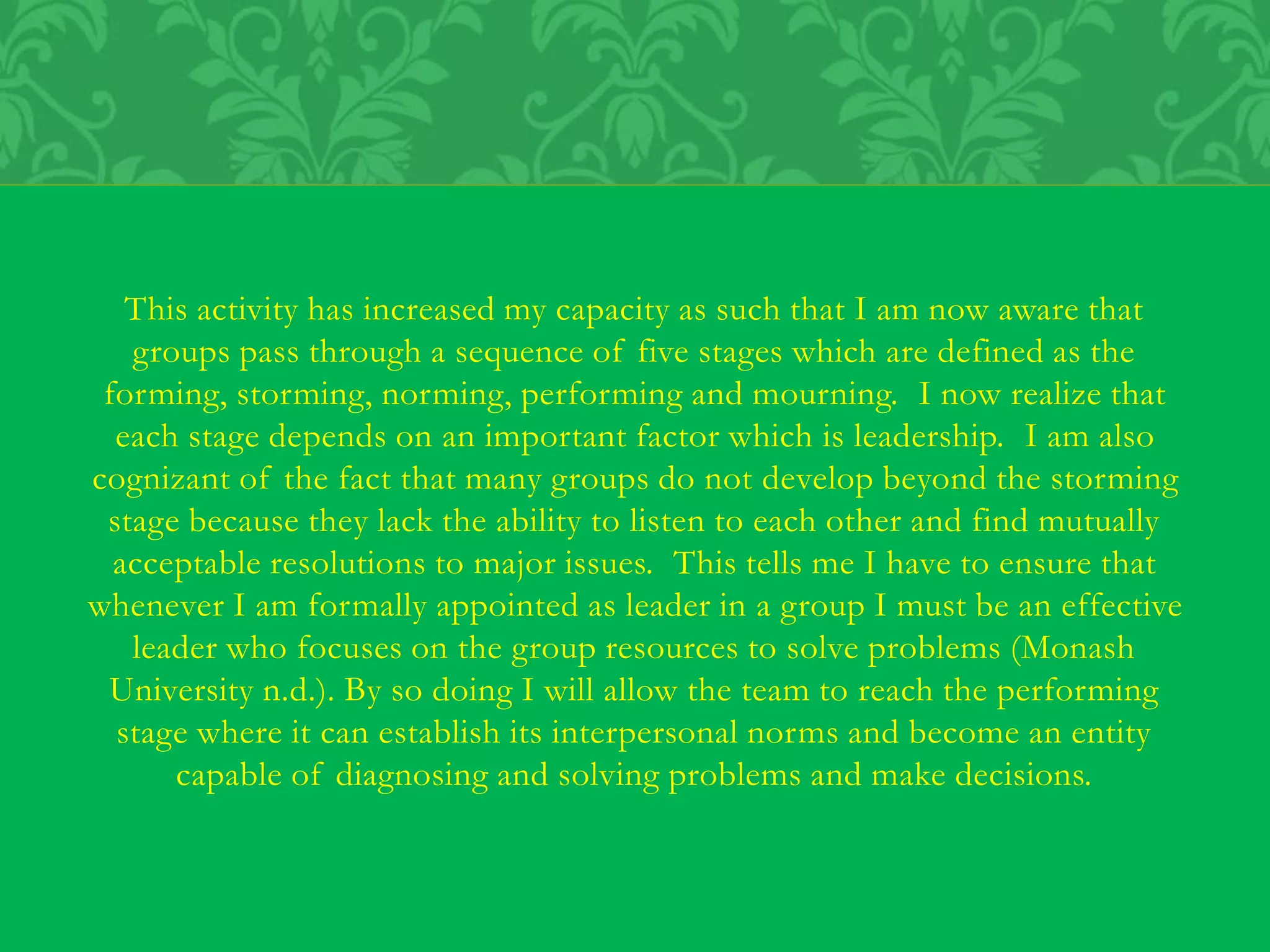 This activity has increased my capacity as such that I am now aware that
groups pass through a sequence of five stages which are defined as the
forming, storming, norming, performing and mourning. I now realize that
each stage depends on an important factor which is leadership. I am also
cognizant of the fact that many groups do not develop beyond the storming
stage because they lack the ability to listen to each other and find mutually
acceptable resolutions to major issues. This tells me I have to ensure that
whenever I am formally appointed as leader in a group I must be an effective
leader who focuses on the group resources to solve problems (Monash
University n.d.). By so doing I will allow the team to reach the performing
stage where it can establish its interpersonal norms and become an entity
capable of diagnosing and solving problems and make decisions.
 