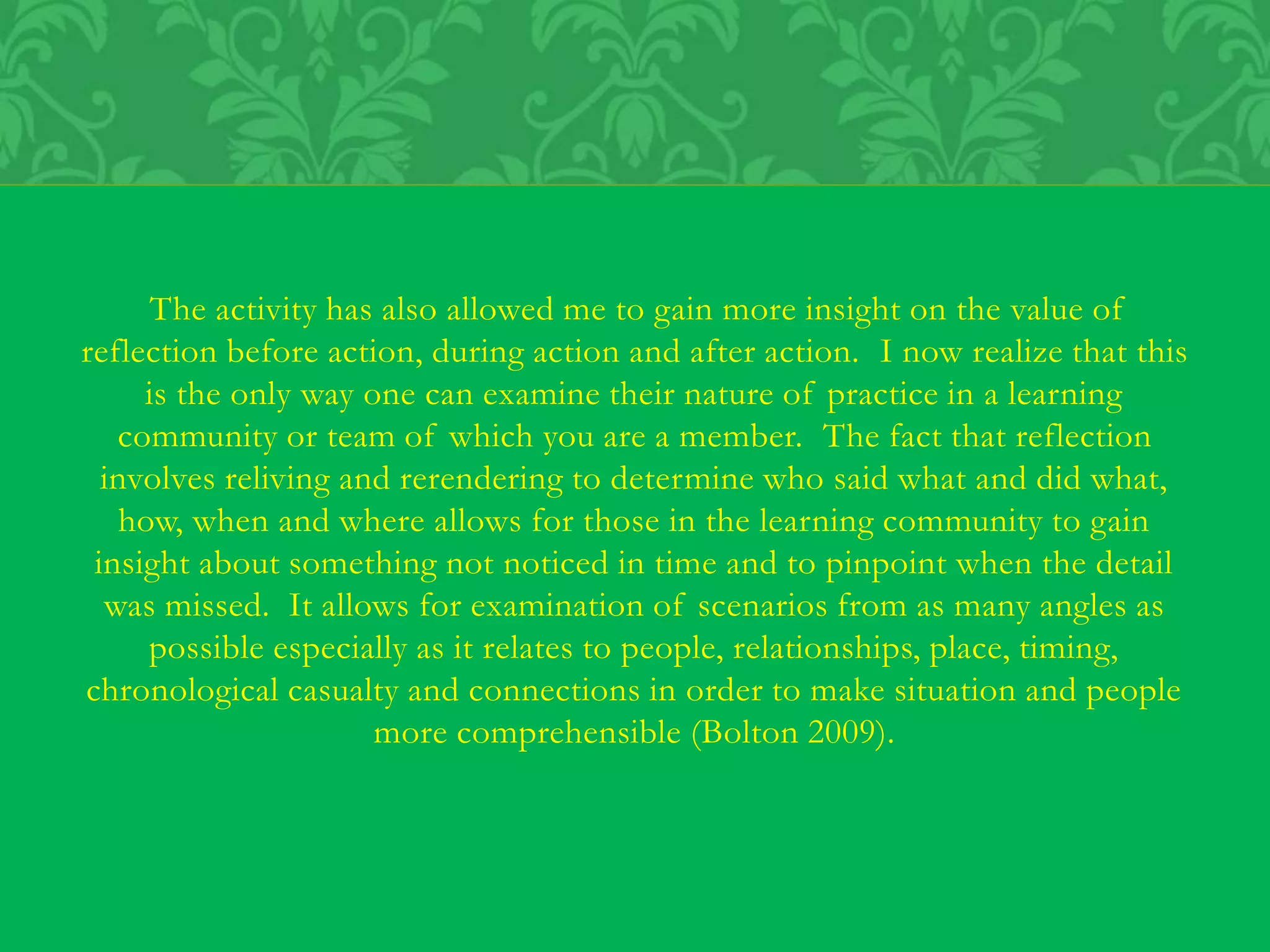 The activity has also allowed me to gain more insight on the value of
reflection before action, during action and after action. I now realize that this
is the only way one can examine their nature of practice in a learning
community or team of which you are a member. The fact that reflection
involves reliving and rerendering to determine who said what and did what,
how, when and where allows for those in the learning community to gain
insight about something not noticed in time and to pinpoint when the detail
was missed. It allows for examination of scenarios from as many angles as
possible especially as it relates to people, relationships, place, timing,
chronological casualty and connections in order to make situation and people
more comprehensible (Bolton 2009).
 