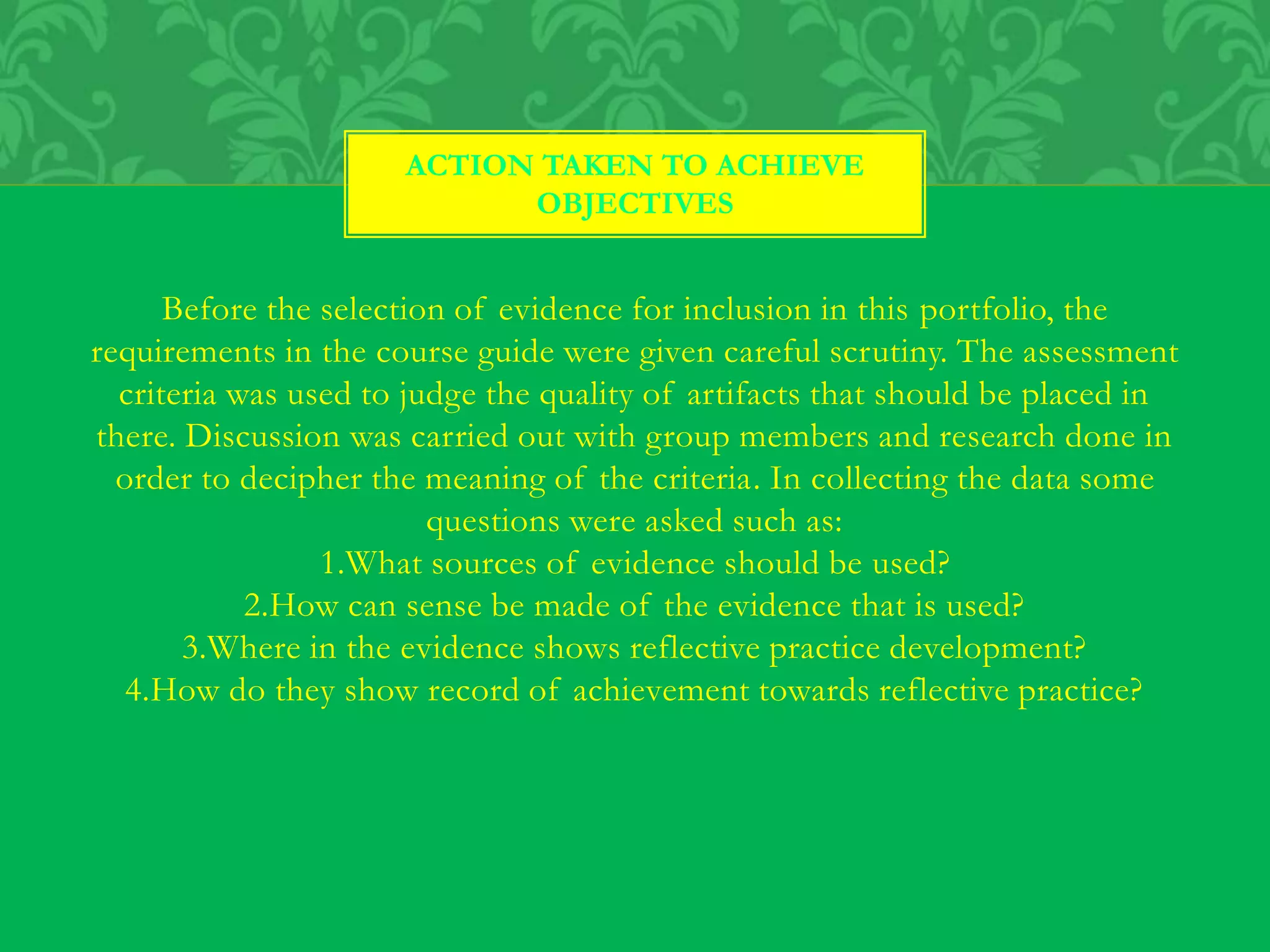 Before the selection of evidence for inclusion in this portfolio, the
requirements in the course guide were given careful scrutiny. The assessment
criteria was used to judge the quality of artifacts that should be placed in
there. Discussion was carried out with group members and research done in
order to decipher the meaning of the criteria. In collecting the data some
questions were asked such as:
1.What sources of evidence should be used?
2.How can sense be made of the evidence that is used?
3.Where in the evidence shows reflective practice development?
4.How do they show record of achievement towards reflective practice?
ACTION TAKEN TO ACHIEVE
OBJECTIVES
 