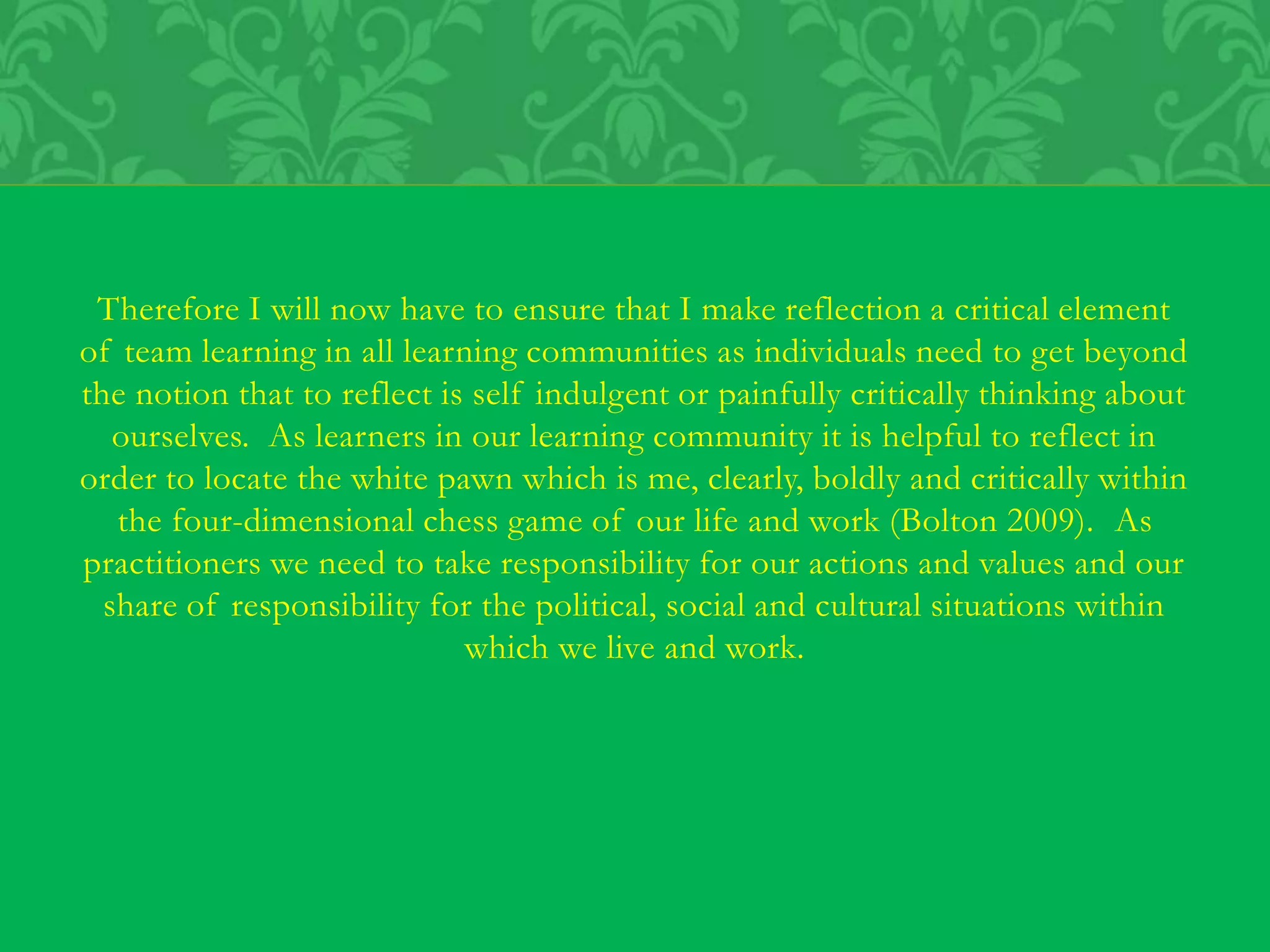 Therefore I will now have to ensure that I make reflection a critical element
of team learning in all learning communities as individuals need to get beyond
the notion that to reflect is self indulgent or painfully critically thinking about
ourselves. As learners in our learning community it is helpful to reflect in
order to locate the white pawn which is me, clearly, boldly and critically within
the four-dimensional chess game of our life and work (Bolton 2009). As
practitioners we need to take responsibility for our actions and values and our
share of responsibility for the political, social and cultural situations within
which we live and work.
 