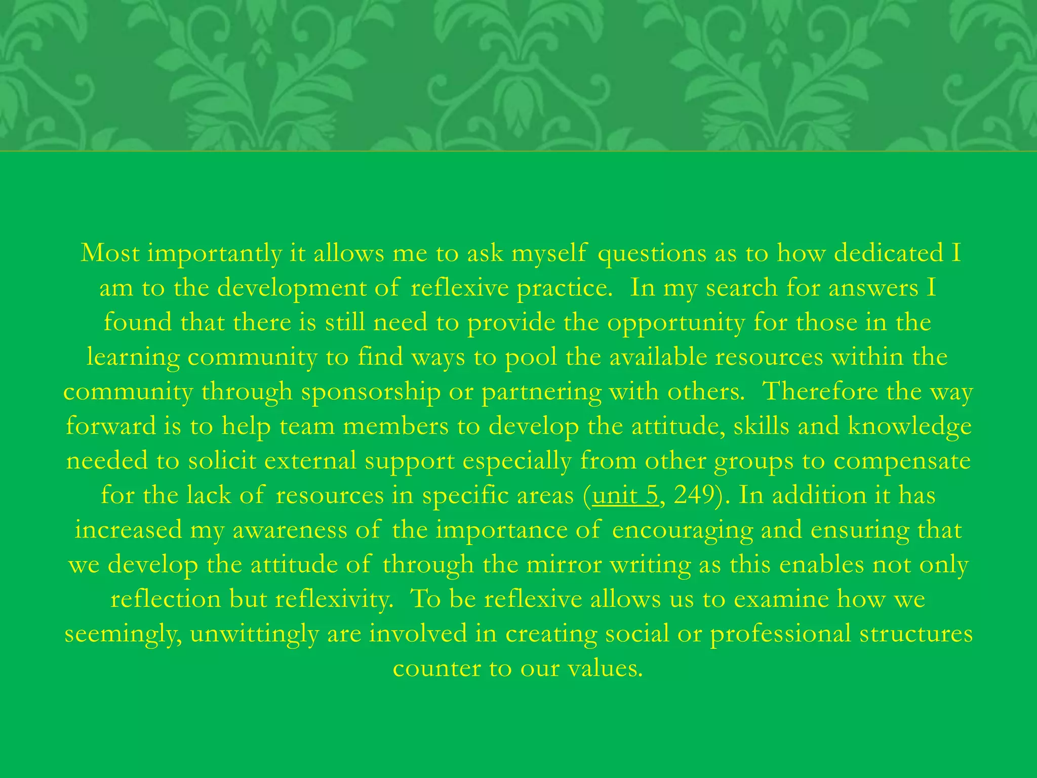 Most importantly it allows me to ask myself questions as to how dedicated I
am to the development of reflexive practice. In my search for answers I
found that there is still need to provide the opportunity for those in the
learning community to find ways to pool the available resources within the
community through sponsorship or partnering with others. Therefore the way
forward is to help team members to develop the attitude, skills and knowledge
needed to solicit external support especially from other groups to compensate
for the lack of resources in specific areas (unit 5, 249). In addition it has
increased my awareness of the importance of encouraging and ensuring that
we develop the attitude of through the mirror writing as this enables not only
reflection but reflexivity. To be reflexive allows us to examine how we
seemingly, unwittingly are involved in creating social or professional structures
counter to our values.
 