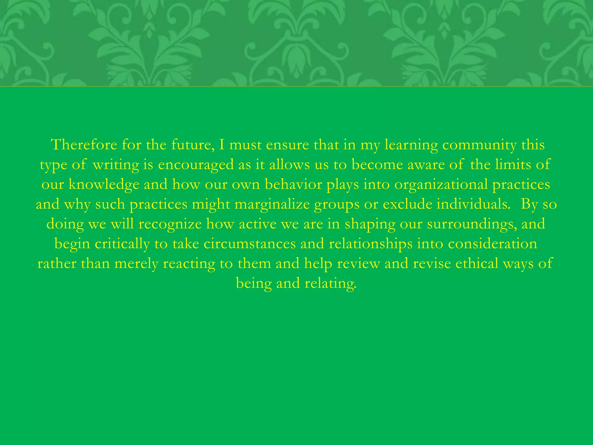 Therefore for the future, I must ensure that in my learning community this
type of writing is encouraged as it allows us to become aware of the limits of
our knowledge and how our own behavior plays into organizational practices
and why such practices might marginalize groups or exclude individuals. By so
doing we will recognize how active we are in shaping our surroundings, and
begin critically to take circumstances and relationships into consideration
rather than merely reacting to them and help review and revise ethical ways of
being and relating.
 
