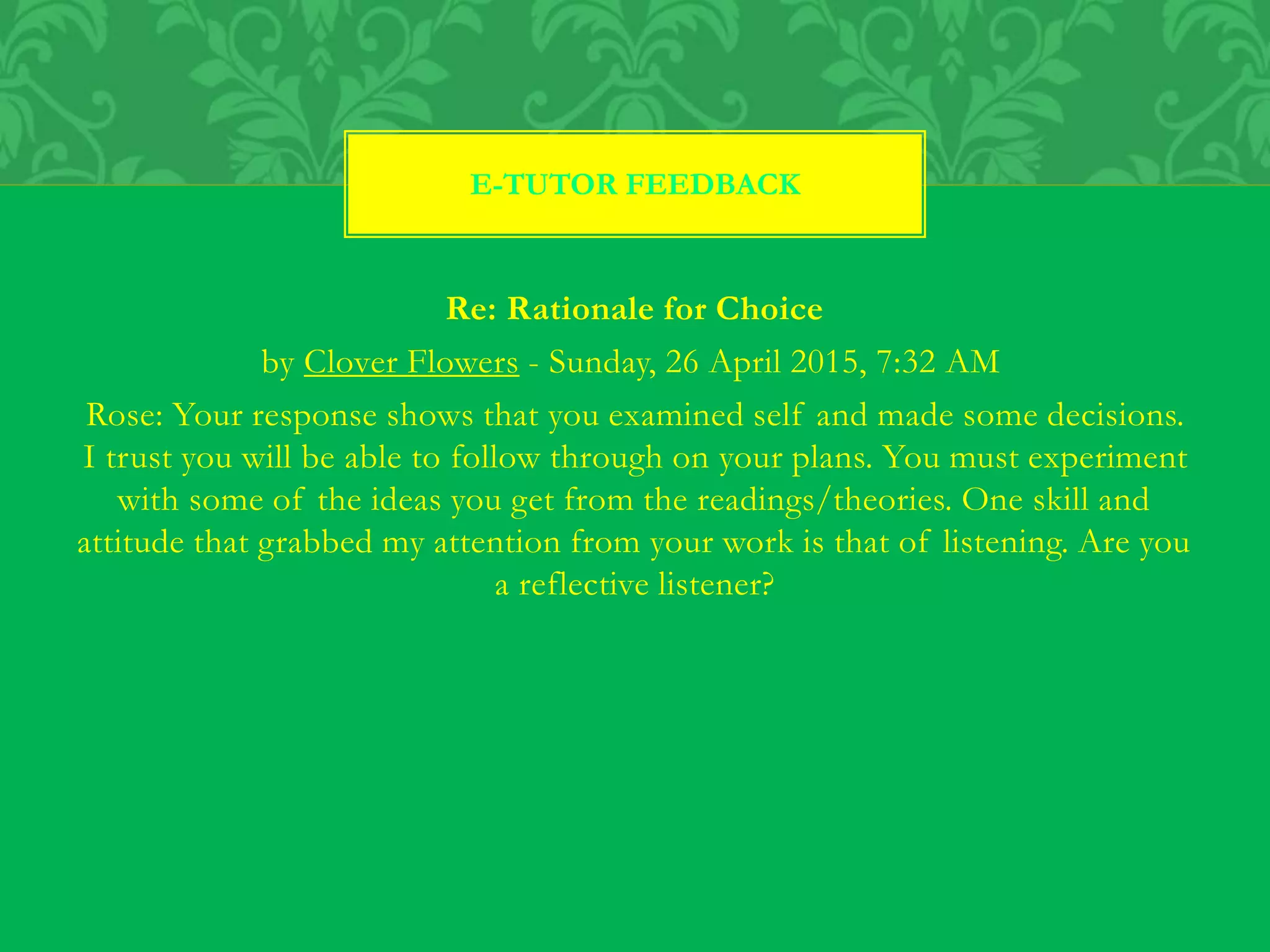 Re: Rationale for Choice
by Clover Flowers - Sunday, 26 April 2015, 7:32 AM
Rose: Your response shows that you examined self and made some decisions.
I trust you will be able to follow through on your plans. You must experiment
with some of the ideas you get from the readings/theories. One skill and
attitude that grabbed my attention from your work is that of listening. Are you
a reflective listener?
E-TUTOR FEEDBACK
 