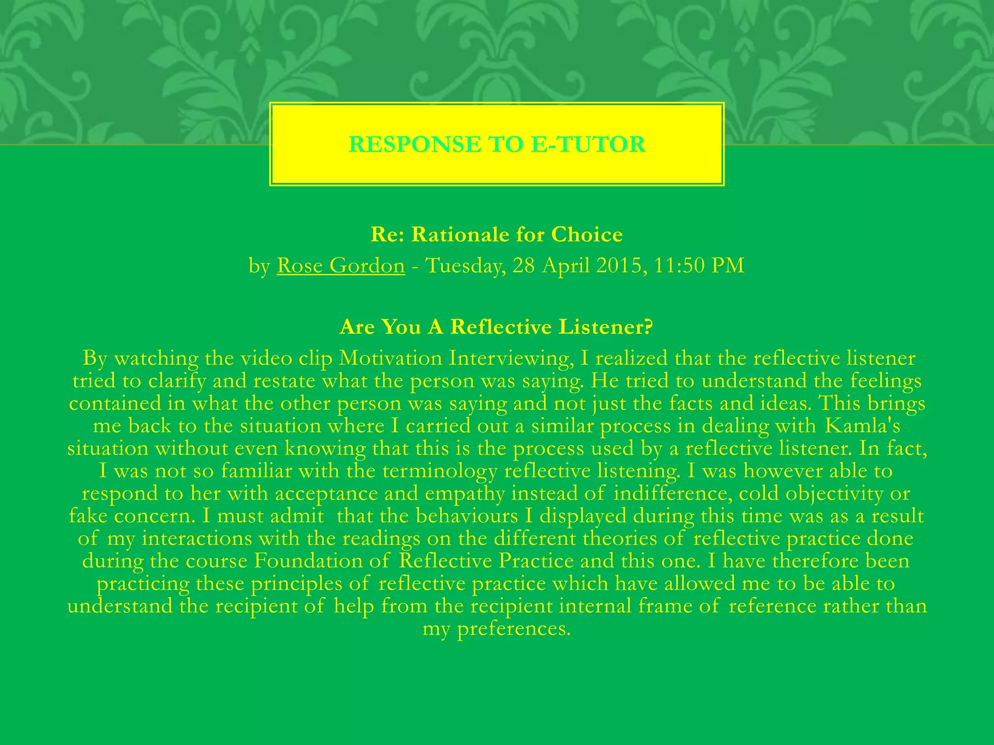 Re: Rationale for Choice
by Rose Gordon - Tuesday, 28 April 2015, 11:50 PM
Are You A Reflective Listener?
By watching the video clip Motivation Interviewing, I realized that the reflective listener
tried to clarify and restate what the person was saying. He tried to understand the feelings
contained in what the other person was saying and not just the facts and ideas. This brings
me back to the situation where I carried out a similar process in dealing with Kamla's
situation without even knowing that this is the process used by a reflective listener. In fact,
I was not so familiar with the terminology reflective listening. I was however able to
respond to her with acceptance and empathy instead of indifference, cold objectivity or
fake concern. I must admit that the behaviours I displayed during this time was as a result
of my interactions with the readings on the different theories of reflective practice done
during the course Foundation of Reflective Practice and this one. I have therefore been
practicing these principles of reflective practice which have allowed me to be able to
understand the recipient of help from the recipient internal frame of reference rather than
my preferences.
RESPONSE TO E-TUTOR
 
