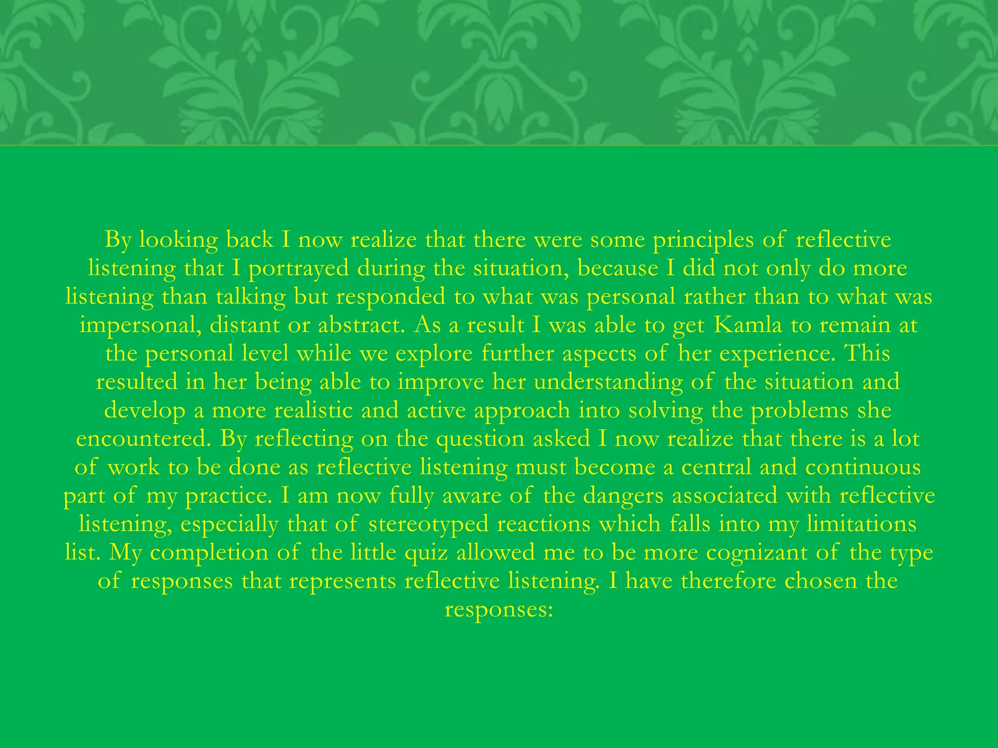 By looking back I now realize that there were some principles of reflective
listening that I portrayed during the situation, because I did not only do more
listening than talking but responded to what was personal rather than to what was
impersonal, distant or abstract. As a result I was able to get Kamla to remain at
the personal level while we explore further aspects of her experience. This
resulted in her being able to improve her understanding of the situation and
develop a more realistic and active approach into solving the problems she
encountered. By reflecting on the question asked I now realize that there is a lot
of work to be done as reflective listening must become a central and continuous
part of my practice. I am now fully aware of the dangers associated with reflective
listening, especially that of stereotyped reactions which falls into my limitations
list. My completion of the little quiz allowed me to be more cognizant of the type
of responses that represents reflective listening. I have therefore chosen the
responses:
 