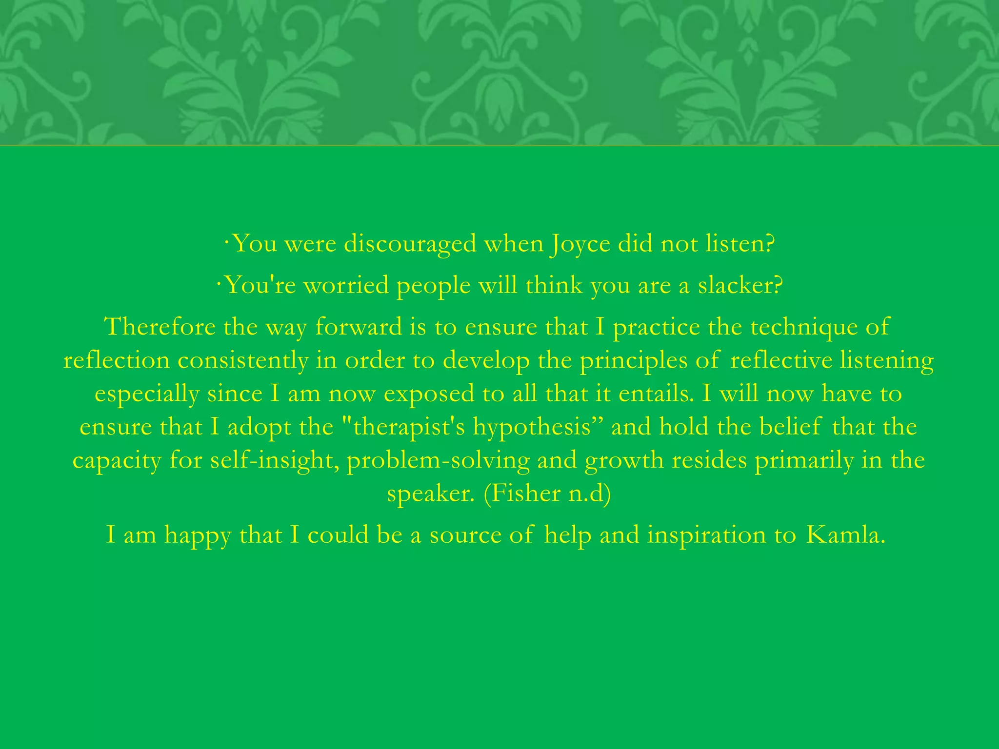·You were discouraged when Joyce did not listen?
·You're worried people will think you are a slacker?
Therefore the way forward is to ensure that I practice the technique of
reflection consistently in order to develop the principles of reflective listening
especially since I am now exposed to all that it entails. I will now have to
ensure that I adopt the "therapist's hypothesis” and hold the belief that the
capacity for self-insight, problem-solving and growth resides primarily in the
speaker. (Fisher n.d)
I am happy that I could be a source of help and inspiration to Kamla.
 