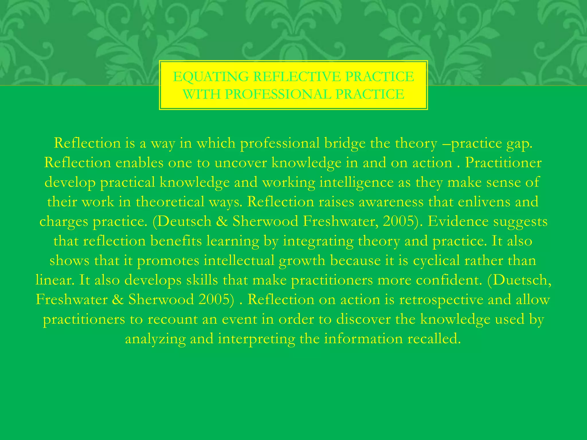 Reflection is a way in which professional bridge the theory –practice gap.
Reflection enables one to uncover knowledge in and on action . Practitioner
develop practical knowledge and working intelligence as they make sense of
their work in theoretical ways. Reflection raises awareness that enlivens and
charges practice. (Deutsch & Sherwood Freshwater, 2005). Evidence suggests
that reflection benefits learning by integrating theory and practice. It also
shows that it promotes intellectual growth because it is cyclical rather than
linear. It also develops skills that make practitioners more confident. (Duetsch,
Freshwater & Sherwood 2005) . Reflection on action is retrospective and allow
practitioners to recount an event in order to discover the knowledge used by
analyzing and interpreting the information recalled.
EQUATING REFLECTIVE PRACTICE
WITH PROFESSIONAL PRACTICE
 