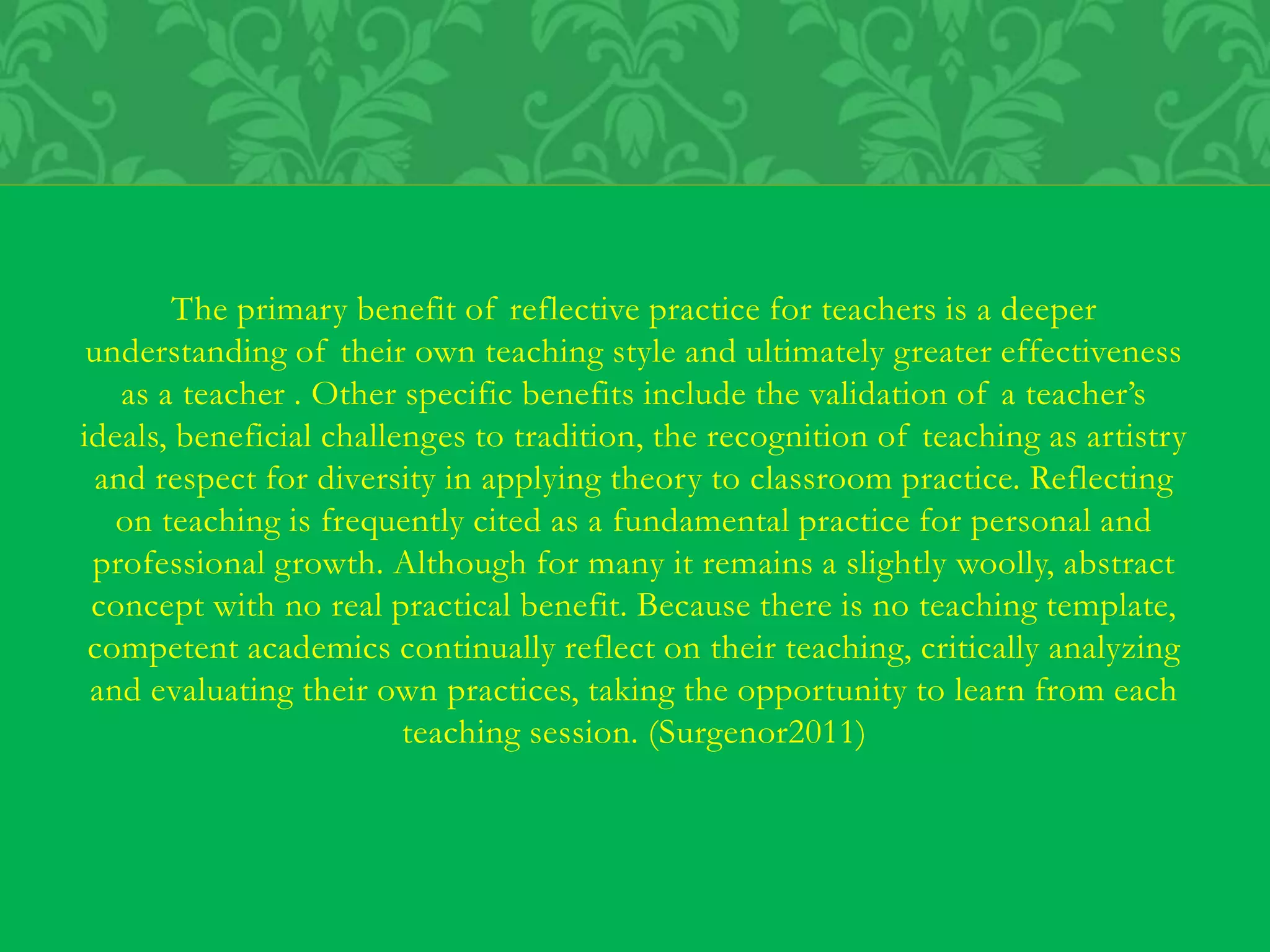 The primary benefit of reflective practice for teachers is a deeper
understanding of their own teaching style and ultimately greater effectiveness
as a teacher . Other specific benefits include the validation of a teacher’s
ideals, beneficial challenges to tradition, the recognition of teaching as artistry
and respect for diversity in applying theory to classroom practice. Reflecting
on teaching is frequently cited as a fundamental practice for personal and
professional growth. Although for many it remains a slightly woolly, abstract
concept with no real practical benefit. Because there is no teaching template,
competent academics continually reflect on their teaching, critically analyzing
and evaluating their own practices, taking the opportunity to learn from each
teaching session. (Surgenor2011)
 