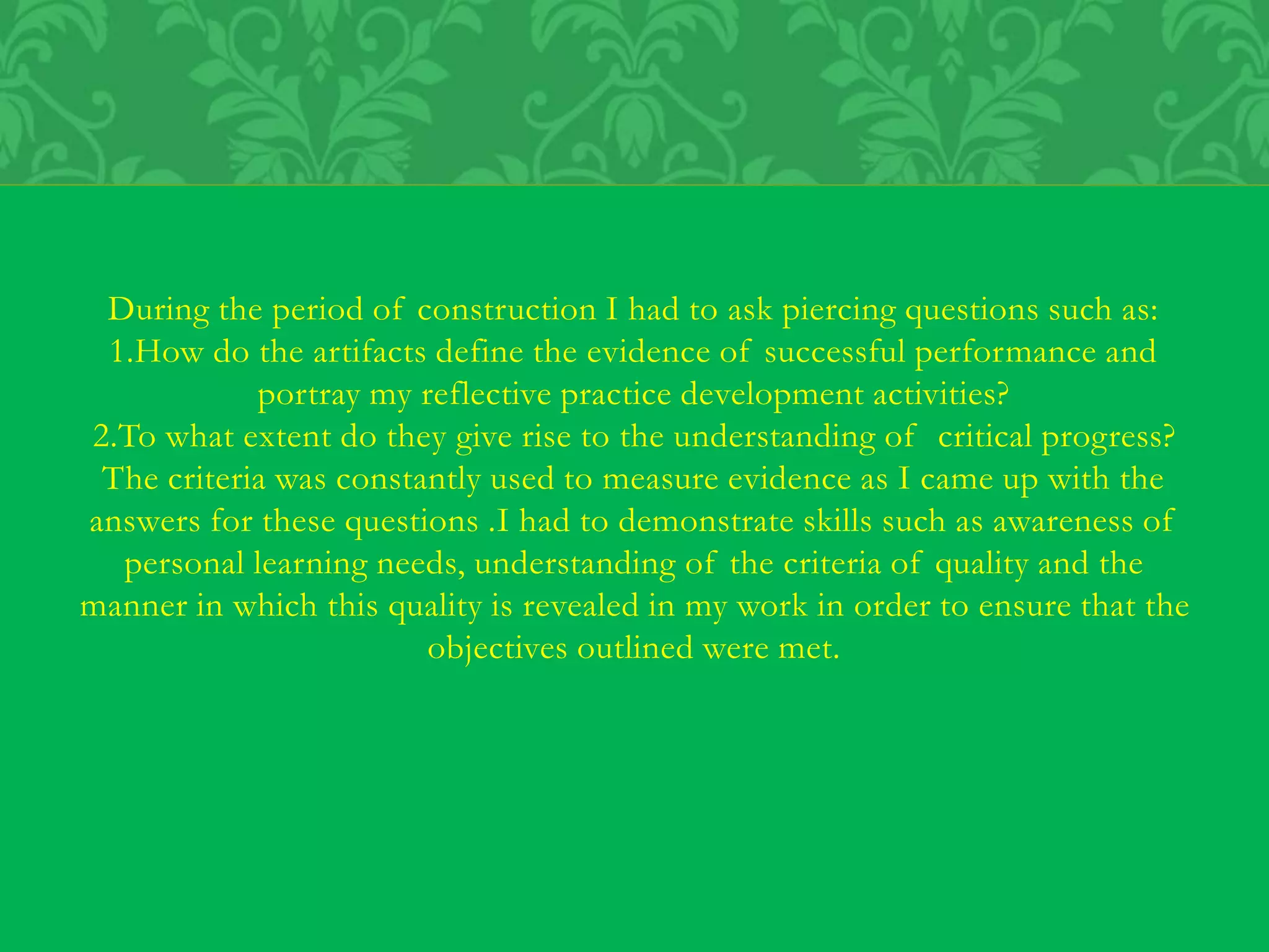 During the period of construction I had to ask piercing questions such as:
1.How do the artifacts define the evidence of successful performance and
portray my reflective practice development activities?
2.To what extent do they give rise to the understanding of critical progress?
The criteria was constantly used to measure evidence as I came up with the
answers for these questions .I had to demonstrate skills such as awareness of
personal learning needs, understanding of the criteria of quality and the
manner in which this quality is revealed in my work in order to ensure that the
objectives outlined were met.
 