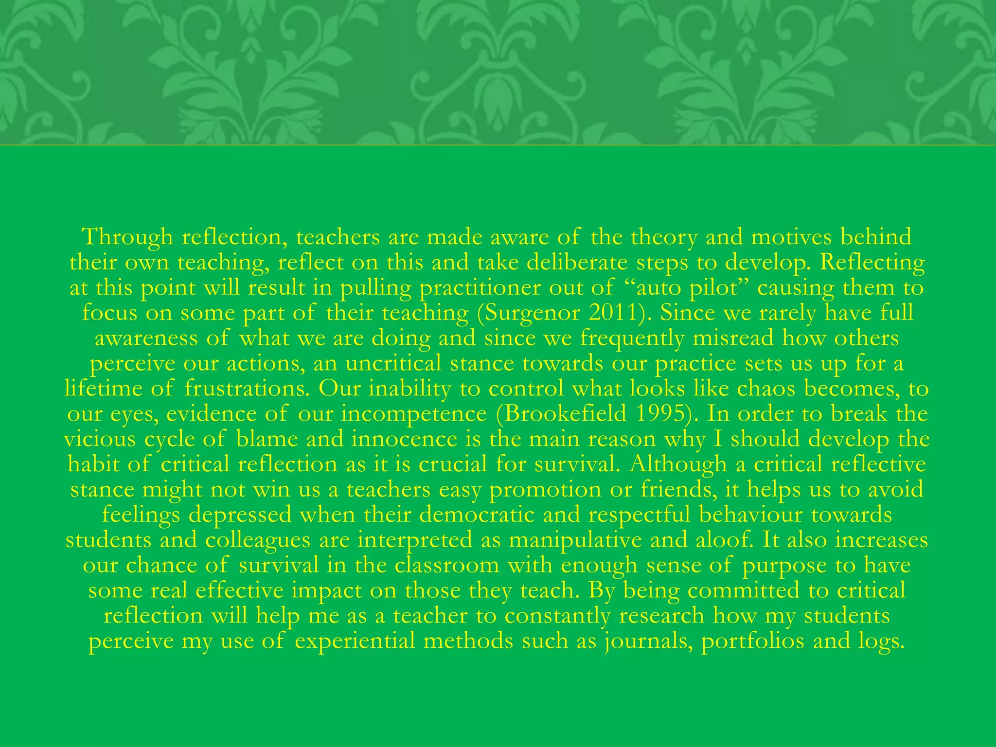 Through reflection, teachers are made aware of the theory and motives behind
their own teaching, reflect on this and take deliberate steps to develop. Reflecting
at this point will result in pulling practitioner out of “auto pilot” causing them to
focus on some part of their teaching (Surgenor 2011). Since we rarely have full
awareness of what we are doing and since we frequently misread how others
perceive our actions, an uncritical stance towards our practice sets us up for a
lifetime of frustrations. Our inability to control what looks like chaos becomes, to
our eyes, evidence of our incompetence (Brookefield 1995). In order to break the
vicious cycle of blame and innocence is the main reason why I should develop the
habit of critical reflection as it is crucial for survival. Although a critical reflective
stance might not win us a teachers easy promotion or friends, it helps us to avoid
feelings depressed when their democratic and respectful behaviour towards
students and colleagues are interpreted as manipulative and aloof. It also increases
our chance of survival in the classroom with enough sense of purpose to have
some real effective impact on those they teach. By being committed to critical
reflection will help me as a teacher to constantly research how my students
perceive my use of experiential methods such as journals, portfolios and logs.
 