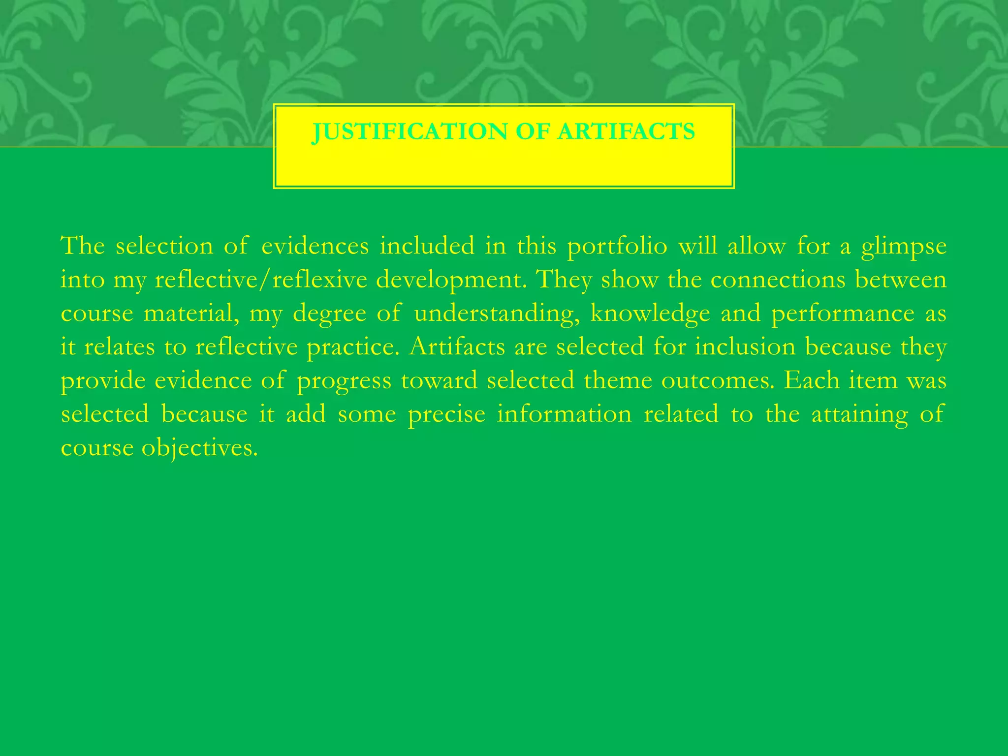 The selection of evidences included in this portfolio will allow for a glimpse
into my reflective/reflexive development. They show the connections between
course material, my degree of understanding, knowledge and performance as
it relates to reflective practice. Artifacts are selected for inclusion because they
provide evidence of progress toward selected theme outcomes. Each item was
selected because it add some precise information related to the attaining of
course objectives.
JUSTIFICATION OF ARTIFACTS
 