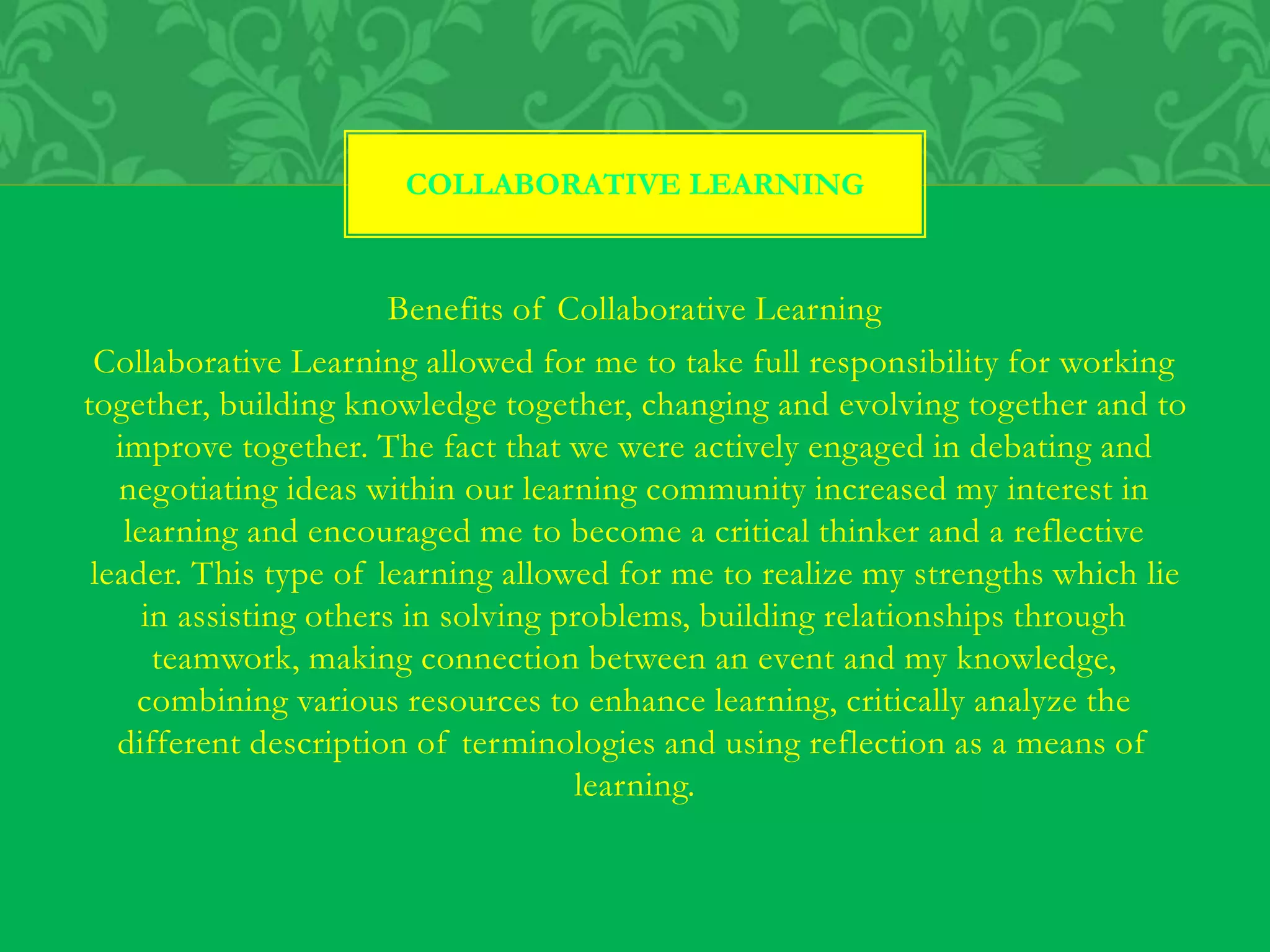 Benefits of Collaborative Learning
Collaborative Learning allowed for me to take full responsibility for working
together, building knowledge together, changing and evolving together and to
improve together. The fact that we were actively engaged in debating and
negotiating ideas within our learning community increased my interest in
learning and encouraged me to become a critical thinker and a reflective
leader. This type of learning allowed for me to realize my strengths which lie
in assisting others in solving problems, building relationships through
teamwork, making connection between an event and my knowledge,
combining various resources to enhance learning, critically analyze the
different description of terminologies and using reflection as a means of
learning.
COLLABORATIVE LEARNING
 