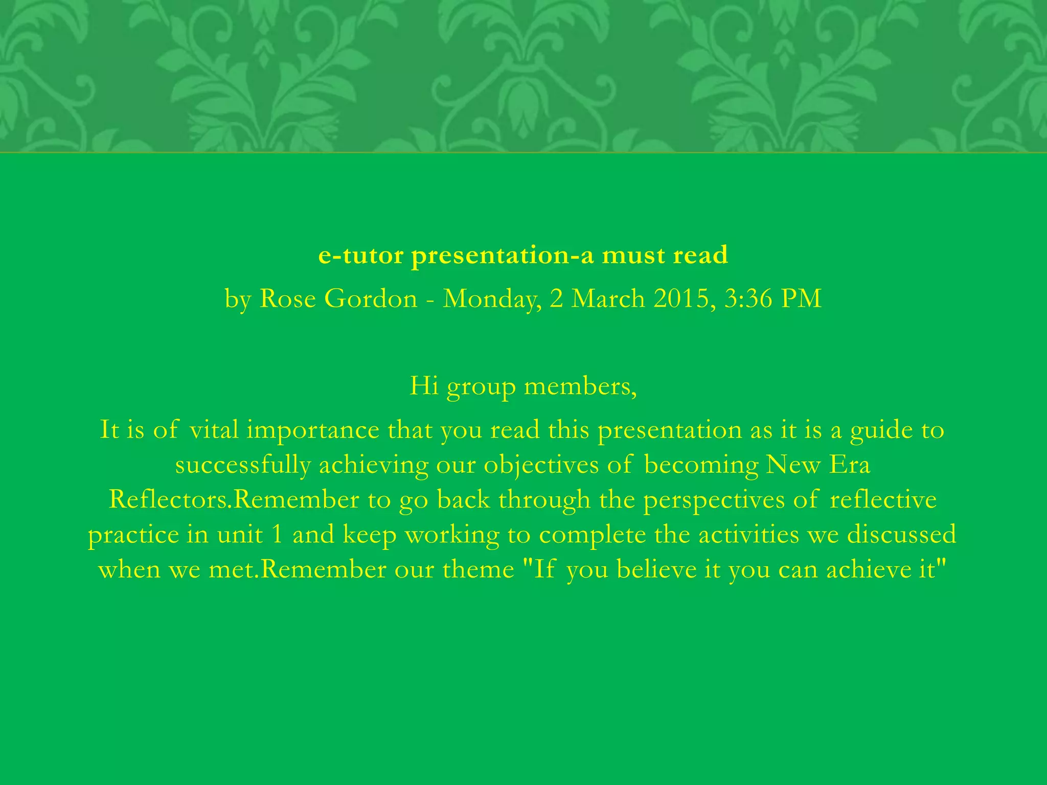 e-tutor presentation-a must read
by Rose Gordon - Monday, 2 March 2015, 3:36 PM
Hi group members,
It is of vital importance that you read this presentation as it is a guide to
successfully achieving our objectives of becoming New Era
Reflectors.Remember to go back through the perspectives of reflective
practice in unit 1 and keep working to complete the activities we discussed
when we met.Remember our theme "If you believe it you can achieve it"
 