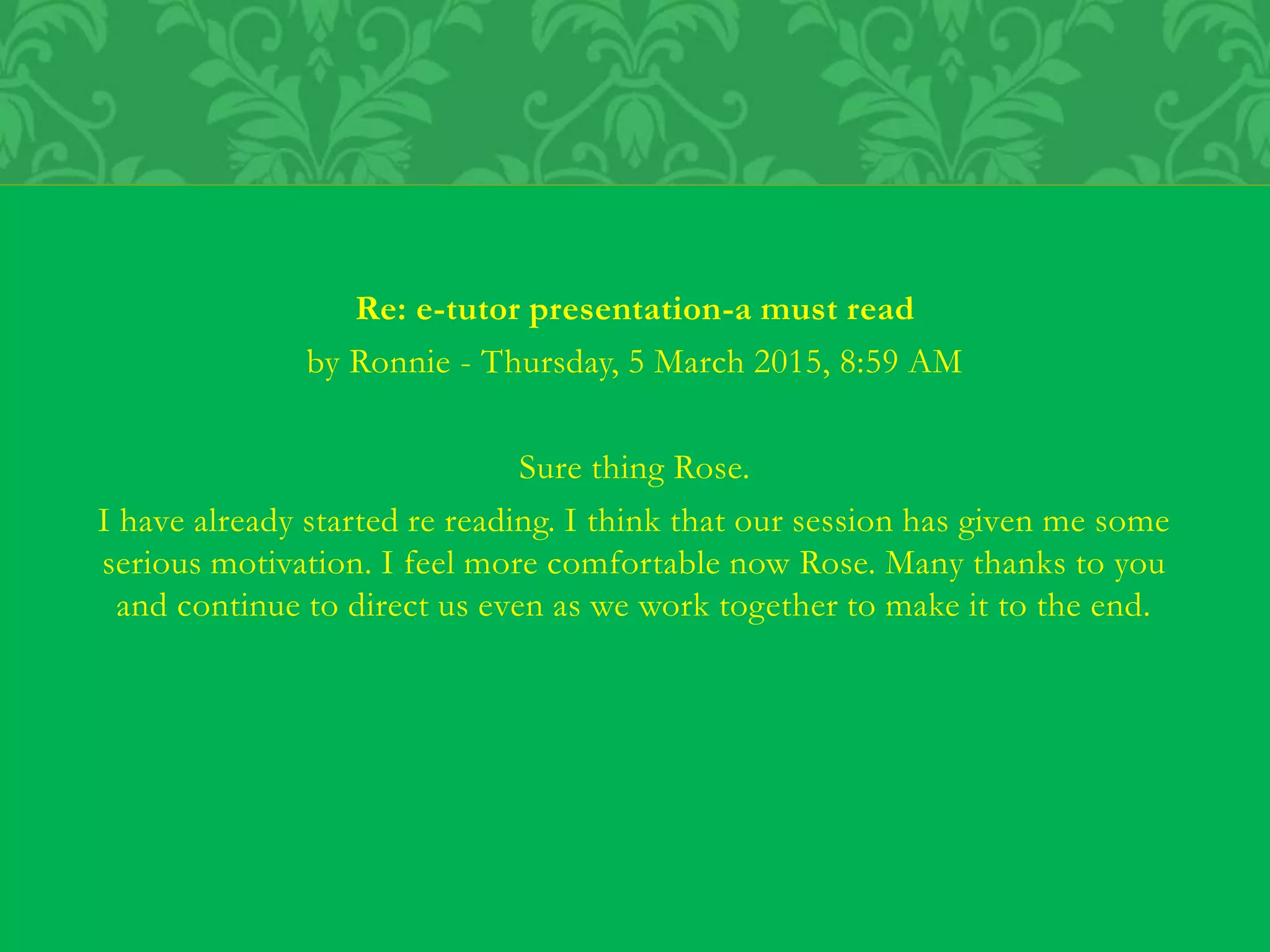 Re: e-tutor presentation-a must read
by Ronnie - Thursday, 5 March 2015, 8:59 AM
Sure thing Rose.
I have already started re reading. I think that our session has given me some
serious motivation. I feel more comfortable now Rose. Many thanks to you
and continue to direct us even as we work together to make it to the end.
 