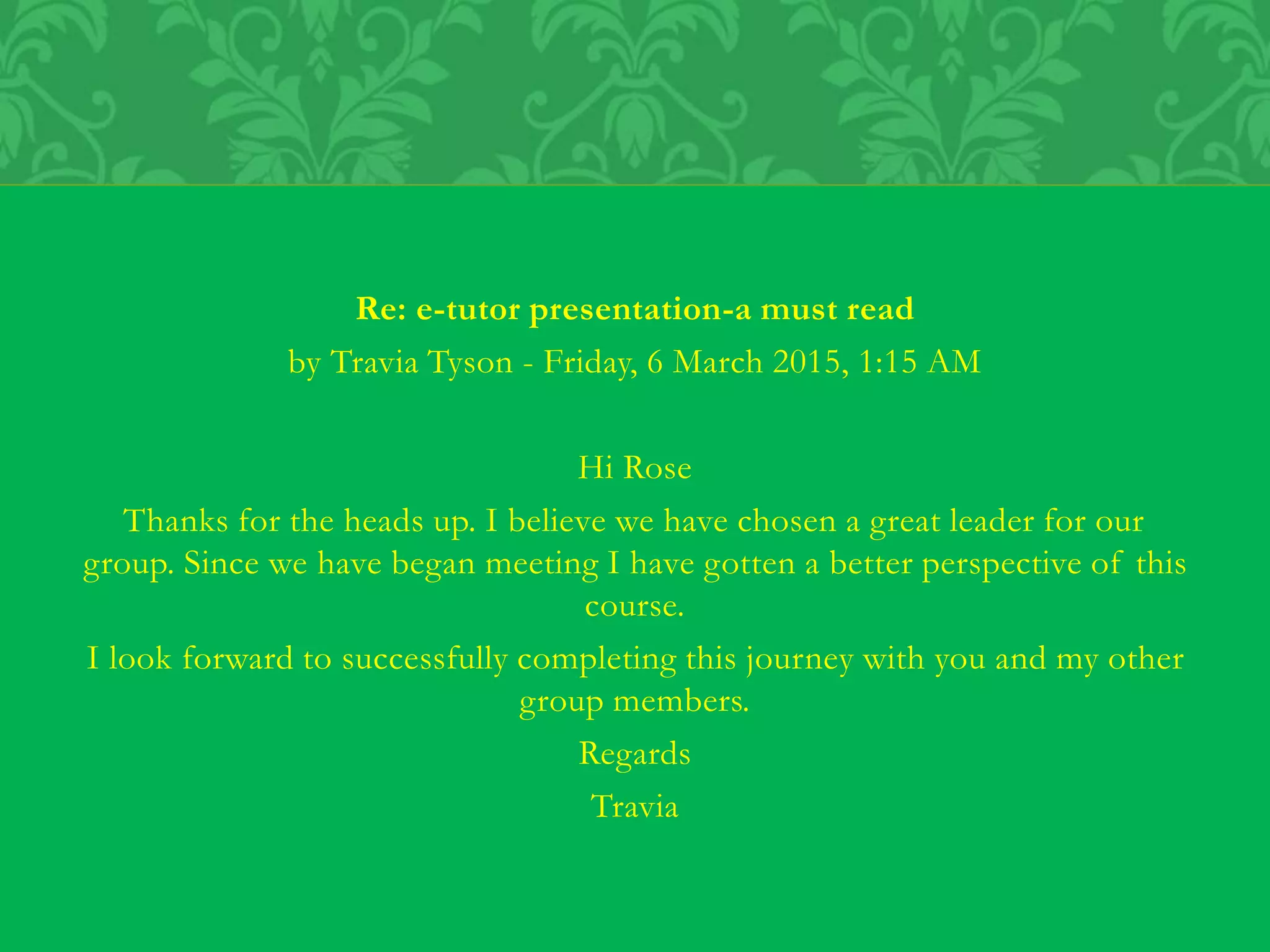Re: e-tutor presentation-a must read
by Travia Tyson - Friday, 6 March 2015, 1:15 AM
Hi Rose
Thanks for the heads up. I believe we have chosen a great leader for our
group. Since we have began meeting I have gotten a better perspective of this
course.
I look forward to successfully completing this journey with you and my other
group members.
Regards
Travia
 