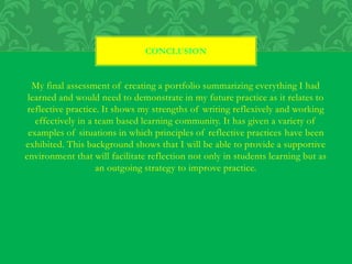 My final assessment of creating a portfolio summarizing everything I had
learned and would need to demonstrate in my future practice as it relates to
reflective practice. It shows my strengths of writing reflexively and working
effectively in a team based learning community. It has given a variety of
examples of situations in which principles of reflective practices have been
exhibited. This background shows that I will be able to provide a supportive
environment that will facilitate reflection not only in students learning but as
an outgoing strategy to improve practice.
CONCLUSION
 