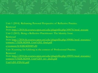 Unit 1 (2014). Reframing Personal Perspective of Reflective Practice.
Retrieved
from http://2014.tle.courses.open.uwi.edu/pluginfile.php/49074/mod_resourc
Unit 2 (2015). Being a Reflective Practitioner: The Identity Issue.
Retrieved
from http://2014.tle.courses.open.uwi.edu/pluginfile.php/49086/mod_resource/
content/7/EDLM2008_Unit%202_final.pdf
e/content/8/EDLM2008%20
Unit 3Learning for Lifelong in the context of Professional Practice.
Retrieved
from http://2014.tle.courses.open.uwi.edu/pluginfile.php/49095/mod_resource/
content/5/EDLM2008_Unit%203_rev_draft.pdf
Unit%201-FINAL.pdf
 