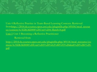 Unit 4 Reflective Practice in Team-Based Learning Contexts. Retrieved
fromhttp://2014.tle.courses.open.uwi.edu/pluginfile.php/49104/mod_resour
ce/content/6/EDLM2008%20Unit%204-March14.pdf
Unit 5 Unit 5 Becoming a Reflective Practitioner
Retrieved from
http://2014.tle.courses.open.uwi.edu/pluginfile.php/49114/mod_resource/co
ntent/6/EDLM2008%20Unit%205%20%E2%80%93%20draft%20%281%29.
pdf
 