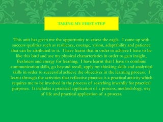 This unit has given me the opportunity to assess the eagle. I came up with
success qualities such as resilience, courage, vision, adaptability and patience
that can be attributed to it. I have learnt that in order to achieve I have to be
like this bird and use my physical characteristics in order to gain insight,
freshness and energy for learning. I have learnt that I have to combine
communication skills, go beyond recall, apply my thinking skills and analytical
skills in order to successful achieve the objectives in the learning process. I
learnt through the activities that reflective practice is a practical activity which
requires me to be involved in the process of searching inwardly for practical
purposes. It includes a practical application of a process, methodology, way
of life and practical application of a process.
TAKING MY FIRST STEP
 