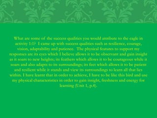 What are some of the success qualities you would attribute to the eagle in
activity 1:1? I came up with success qualities such as resilience, courage,
vision, adaptability and patience. The physical features to support my
responses are its eyes which I believe allows it to be observant and gain insight
as it soars to new heights; its feathers which allows it to be courageous while it
soars and also adapts to its surroundings; its feet which allows it to be patient
and resilient while it stands and view its surroundings to learn all that lies
within. I have learnt that in order to achieve, I have to be like this bird and use
my physical characteristics in order to gain insight, freshness and energy for
learning (Unit 1, p.4).
 