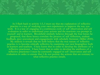 As I flash back to activity 1:3, I must say that my explanation of reflective
practice is a way of studying your own experiences to improve the way you
work. It is a way of engaging in a continuous cycle of self observation and self
evaluation in order to understand your actions and the reactions you prompt in
yourself and in learners. Brookfield similarly believes through the four lenses he
proposed, that these lenses correlate the process of self reflection, student
feedback, peer assessment and engagements with scholarly literature (Miller 2010).
My analysis is reveals that we both believe that the true nature of reflective
practice is to become critically reflective by examining our own biographies both
as learners and teachers. I have learnt that in order to develop the attributes of a
reflective practioner. I have learnt that in order to develop the attributes of a
reflective practioner I must be constantly engaged in self observation and self
evaluation in order to ensure that I do not portray the actions that are contrary to
what reflective practice entails.
 