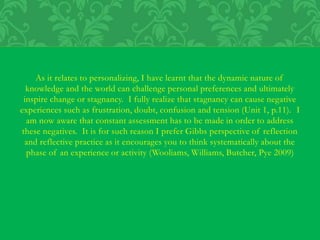 As it relates to personalizing, I have learnt that the dynamic nature of
knowledge and the world can challenge personal preferences and ultimately
inspire change or stagnancy. I fully realize that stagnancy can cause negative
experiences such as frustration, doubt, confusion and tension (Unit 1, p.11). I
am now aware that constant assessment has to be made in order to address
these negatives. It is for such reason I prefer Gibbs perspective of reflection
and reflective practice as it encourages you to think systematically about the
phase of an experience or activity (Wooliams, Williams, Butcher, Pye 2009)
 