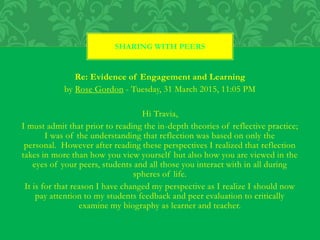 Re: Evidence of Engagement and Learning
by Rose Gordon - Tuesday, 31 March 2015, 11:05 PM
Hi Travia,
I must admit that prior to reading the in-depth theories of reflective practice;
I was of the understanding that reflection was based on only the
personal. However after reading these perspectives I realized that reflection
takes in more than how you view yourself but also how you are viewed in the
eyes of your peers, students and all those you interact with in all during
spheres of life.
It is for that reason I have changed my perspective as I realize I should now
pay attention to my students feedback and peer evaluation to critically
examine my biography as learner and teacher.
SHARING WITH PEERS
 