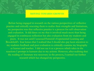 Before being engaged in research on the various perspectives of reflective
practice and critically assessing them to realise their strengths and limitations,
my perspective was that reflective practice is a process for self-observation
and evaluation. It did dawn on me that it involved much more than being
engaged in continuous reflection but also evaluation from my students and
peers. It was not until I assessed Fenwick's Experiential Learning and
Brookfield's four lenses that I realised that I should also pay keen attention to
my students feedback and peer evaluation to critically examine my biography
as learner and teacher. I did not see it as a process which takes in the
reactions I prompt in learners due to my actions. However, after realising that
the reading of literature was necessary in the process, I carried out further
research which has changed my perspective.
MOVING TOWARDS GROWTH
 