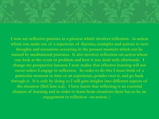 I now see reflective practice as a process which involves reflection - in-action
where one make use of a repertoire of theories, examples and actions to new
thoughts and sensations occurring in the present moment which can be
trained by meditational practices. It also involves reflection-on-action where
one look at the event or problem and how it was dealt with afterwards. I
change my perspective because I now realise that effective learning will not
occur unless I engage in reflection. In order to do this I must think of a
particular moment in time or an experience, ponder over it, and go back
through it. It is only by doing so I will gain insights into different aspects of
the situation (McClure n.d). I have learnt that reflecting is an essential
element of learning and in order to learn from situations there has to be an
engagement in reflection -on-action. )
 