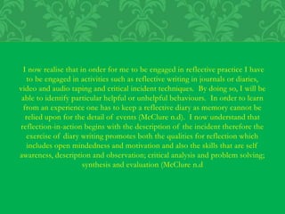I now realise that in order for me to be engaged in reflective practice I have
to be engaged in activities such as reflective writing in journals or diaries,
video and audio taping and critical incident techniques. By doing so, I will be
able to identify particular helpful or unhelpful behaviours. In order to learn
from an experience one has to keep a reflective diary as memory cannot be
relied upon for the detail of events (McClure n.d). I now understand that
reflection-in-action begins with the description of the incident therefore the
exercise of diary writing promotes both the qualities for reflection which
includes open mindedness and motivation and also the skills that are self
awareness, description and observation; critical analysis and problem solving;
synthesis and evaluation (McClure n.d
 