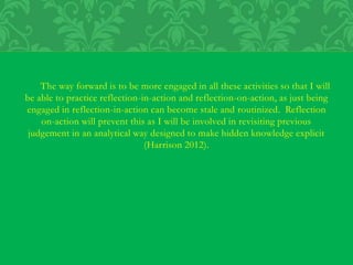 The way forward is to be more engaged in all these activities so that I will
be able to practice reflection-in-action and reflection-on-action, as just being
engaged in reflection-in-action can become stale and routinized. Reflection
on-action will prevent this as I will be involved in revisiting previous
judgement in an analytical way designed to make hidden knowledge explicit
(Harrison 2012).
 