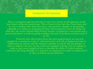 Prior to going through the activities in unit 2 my answer to the question would
have been a reflective practitioner. This is based on the fact that I have been told
by my co-workers that there have been some positive changes in my practice
especially as it relates to accepting diversity and treating the views of others for
what they are worth without being biased, because a perspective correspond with a
personal position or without giving credence because of position or power (unit 2,
p. 25).
From my own observation there has been improvement as I am now
engaged in a continuous cycle of self-observation and self-evaluation in order to
understand my actions and the reaction I prompt in myself and my learners in
order to improve the way I work. I am now engaged in doing a lot of reading in
order to gain more insight on how to develop the skills of critical analysis,
evaluation and deep thinking of a situation or experience in order to understand it
so that a solution can be arrived at.
EVIDENCE OF CHANGE
 