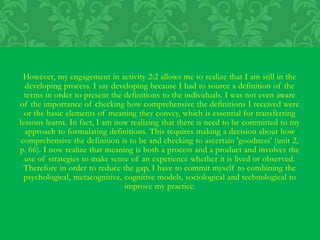 However, my engagement in activity 2:2 allows me to realize that I am still in the
developing process. I say developing because I had to source a definition of the
terms in order to present the definitions to the individuals. I was not even aware
of the importance of checking how comprehensive the definitions I received were
or the basic elements of meaning they convey, which is essential for transferring
lessons learnt. In fact, I am now realizing that there is need to be committed to my
approach to formulating definitions. This requires making a decision about how
comprehensive the definition is to be and checking to ascertain 'goodness' (unit 2,
p. 66). I now realize that meaning is both a process and a product and involves the
use of strategies to make sense of an experience whether it is lived or observed.
Therefore in order to reduce the gap, I have to commit myself to combining the
psychological, metacognitive, cognitive models, sociological and technological to
improve my practice.
 