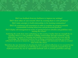 Did I use feedback from my facilitator to improve my writings?
Did I show ethics of care towards others by assisting them to solve problems?
Did I make attempts to build relationships in the learning communities?
Did I do continuous self-assessment in order to examine my progress towards
commendable learning behaviours and professional practice?
Did I display self-management in terms of pacing based on schedule and guidelines since
starting the course?
Analyzing the work done since embarking on this course, I realize that my strength lies in
assisting others to solve problems, building relationships through teamwork, using
reflection as a means of learning and making connections between an event and my
knowledge. My limitations however lies in being committed in carrying out critical
reflection on action to break the vicious cycle of blame and innocence in order to control
what looks like chaos.
Therefore the way forward is to develop the habit of critical reflection as it is crucial for my
survival in the classroom as it will help me as a teacher to constantly research how my
students perceive my use of experiential methods such as journals, portfolios and logs.
 
