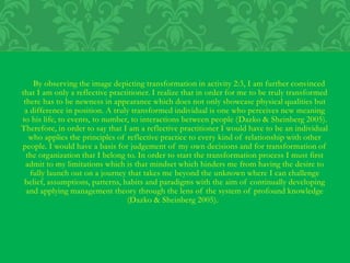 By observing the image depicting transformation in activity 2:3, I am further convinced
that I am only a reflective practitioner. I realize that in order for me to be truly transformed
there has to be newness in appearance which does not only showcase physical qualities but
a difference in position. A truly transformed individual is one who perceives new meaning
to his life, to events, to number, to interactions between people (Dazko & Sheinberg 2005).
Therefore, in order to say that I am a reflective practitioner I would have to be an individual
who applies the principles of reflective practice to every kind of relationship with other
people. I would have a basis for judgement of my own decisions and for transformation of
the organization that I belong to. In order to start the transformation process I must first
admit to my limitations which is that mindset which hinders me from having the desire to
fully launch out on a journey that takes me beyond the unknown where I can challenge
belief, assumptions, patterns, habits and paradigms with the aim of continually developing
and applying management theory through the lens of the system of profound knowledge
(Dazko & Sheinberg 2005).
 