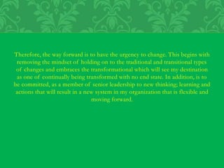 Therefore, the way forward is to have the urgency to change. This begins with
removing the mindset of holding on to the traditional and transitional types
of changes and embraces the transformational which will see my destination
as one of continually being transformed with no end state. In addition, is to
be committed, as a member of senior leadership to new thinking; learning and
actions that will result in a new system in my organization that is flexible and
moving forward.
 